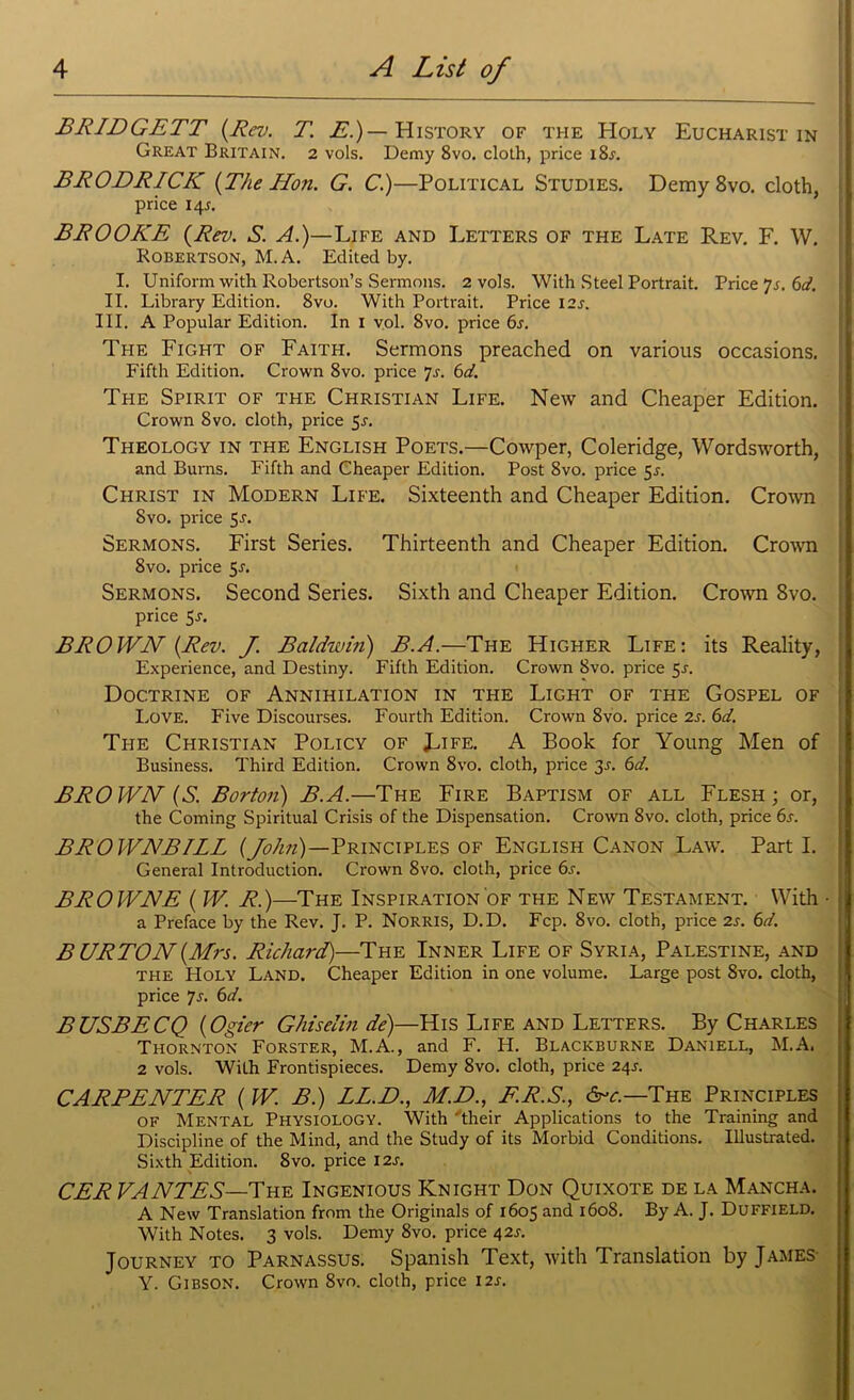 BRIDGETT (.Rev. T. E.)— History of the Holy Eucharist in Great Britain. 2 vols. Demy 8vo. cloth, price i8j. BRODRICK [The Hon. G. C.)—Political Studies. Demy 8vo. cloth, price 145. BROOKE (Rev. S. A.)—Life and Letters of the Late Rev. F. W. Robertson, M. A. Edited by. I. Uniform with Robertson’s Sermons. 2 vols. With Steel Portrait. Price ys. 6d. II. Library Edition. 8vo. With Portrait. Price 12s. III. A Popular Edition. In I vol. 8vo. price 6.r. The Fight of Faith. Sermons preached on various occasions. Fifth Edition. Crown 8vo. price ]s. 6d. The Spirit of the Christian Life. New and Cheaper Edition. Crown 8vo. cloth, price 5i-. Theology in the English Poets.—Cowper, Coleridge, Wordsworth, and Burns. Fifth and Cheaper Edition. Post 8vo. price 5*. Christ in Modern Life. Sixteenth and Cheaper Edition. Crown 8vo. price 5-r. Sermons. First Series. Thirteenth and Cheaper Edition. Crown 8vo. price 5-r. Sermons. Second Series. Sixth and Cheaper Edition. Crown 8vo. price 5j. BROWN (Rev. J. Baldwin) B.A.—The Higher Life: its Reality, Experience, and Destiny. Fifth Edition. Crown 8vo. price 5-r. Doctrine of Annihilation in the Light of the Gospel of Love. Five Discourses. Fourth Edition. Crown 8vo. price 2s. 6d. The Christian Policy of Life. A Book for Young Men of Business. Third Edition. Crown 8vo. cloth, pi-ice 3-r. 6d. BROWN (S. Borton) B.A.—The Fire Baptism of all Flesh; or, the Coming Spiritual Crisis of the Dispensation. Crown 8vo. cloth, price 6s. BROWNBILL (John)—Principles of English Canon Law. Part I. General Introduction. Crown 8vo. cloth, price 6s. BROWNE ( W. R.)—The Inspiration of the New Testament. With • a Preface by the Rev. J, P. Norris, D.D. Fcp. 8vo. cloth, price 2s. 6d. BURTON (Mrs. Richard)—The Inner Life of Syria, Palestine, and the Holy Land. Cheaper Edition in one volume. Large post 8vo. cloth, price Js. 6d. BUSBECQ (Ogier Ghiselin de)—His Life and Letters. By Charles Thornton Forster, M.A., and F. H. Blackburne Daniell, M.A. 2 vols. With Frontispieces. Demy 8vo. cloth, price 24j. CARPENTER (W. B.) LL.E>., M.D., F.R.S., &c.—The Principles of Mental Physiology. With 'their Applications to the Training and Discipline of the Mind, and the Study of its Morbid Conditions. Illustrated. Sixth Edition. 8vo. price I2J. CER VANTES—The Ingenious Knight Don Quixote de la Mancha. A New Translation from the Originals of 1605 and 1608. By A. J. Duffield. With Notes. 3 vols. Demy 8vo. price 42^. Journey to Parnassus. Spanish Text, with Translation by James Y. Gibson. Crown 8vo. cloth, price 12s.
