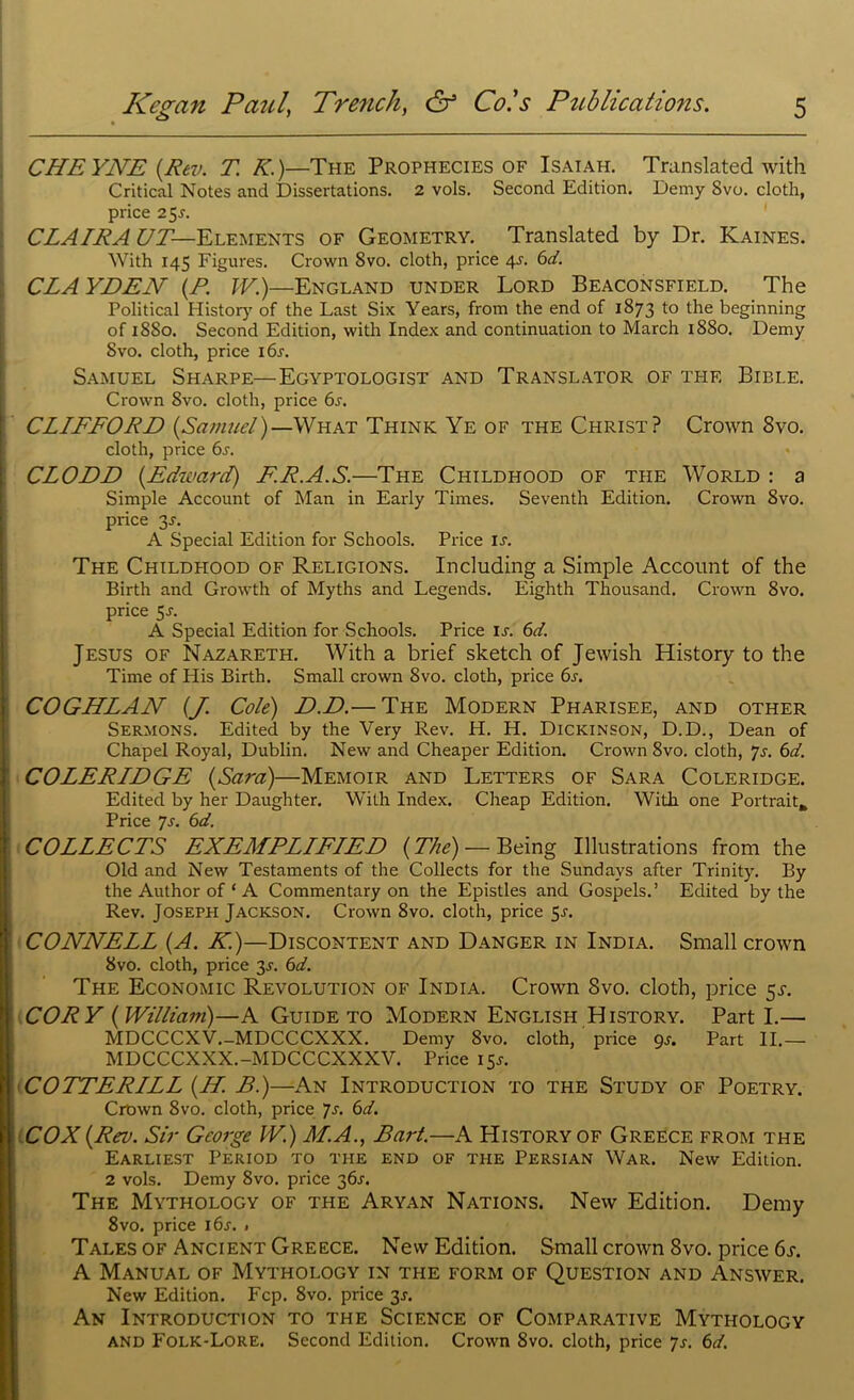 CHEYNE (Rev. T. K.)—The Prophecies of Isaiah. Translated with Critical Notes and Dissertations. 2 vols. Second Edition. Demy Svo. cloth, price 25.?. CLAIRA UT— Elements of Geometry. Translated by Dr. Kaines. With 145 Figures. Crown Svo. cloth, price 4-r. 6d. CLAYDEN (R. IV.)—England under Lord Beaconsfield. The Political History of the Last Six Years, from the end of 1873 to the beginning of 1880. Second Edition, with Index and continuation to March 1880. Demy Svo. cloth, price i6r. Samuel Sharpe—Egyptologist and Translator of the Bible. Crown Svo. cloth, price 6j. CLIFFORD {Samuel)—What Think Ye of the Christ? Crown 8vo. cloth, price 6s. CLODD {.Edward) FR.A.S.—The Childhood of the World : a Simple Account of Man in Early Times. Seventh Edition. Crown 8vo. price 3J. A Special Edition for Schools. Price is. The Childhood of Religions. Including a Simple Account of the Birth and Growth of Myths and Legends. Eighth Thousand. Crown 8vo. price 5s. A Special Edition for Schools. Price ir. 6d. Jesus of Nazareth. With a brief sketch of Jewish History to the Time of His Birth. Small crown 8vo. cloth, price 6r. COGHLAN (J. Cole) D.D.— The Modern Pharisee, and other Sermons. Edited by the Very Rev. H. H. Dickinson, D.D., Dean of Chapel Royal, Dublin. New and Cheaper Edition. Crown 8vo. cloth, 7s. 6d. COLERIDGE {Sara)—Memoir and Letters of Sara Coleridge. Edited by her Daughter. With Index. Cheap Edition. With one Portrait* Price Js. 6d. COLLECTS EXEMPLIFIED {The) — Being Illustrations from the Old and New Testaments of the Collects for the Sundays after Trinity. By the Author of ‘ A Commentary on the Epistles and Gospels.’ Edited by the Rev. Joseph Jackson. Crown 8vo. cloth, price 5r. CONNELL {A. K.)—Discontent and Danger in India. Small crown 8vo. cloth, price 3r. 6d. The Economic Revolution of India. Crown Svo. cloth, price 5s. CORY {William)—A Guide to Modern English History. Part I.— MDCCCXV.-MDCCCXXX. Demy Svo. cloth, price 9s. Part II.— MDCCCXXX.-MDCCCXXXV. Price 15*. COTTERILL {H. B.)—An Introduction to the Study of Poetry. Crown 8vo. cloth, price 7s. 6d. COX {Rev. Sir George W.) M.A., Bart.—A History of Greece from the Earliest Period to the end of the Persian War. New Edition. 2 vols. Demy Svo. price 36s. The Mythology of the Aryan Nations. New Edition. Demy 8vo. price i6r. « Tales of Ancient Greece. New Edition. Small crown Svo. price 6s. A Manual of Mythology in the form of Question and Answer. New Edition. Fcp. 8vo. price 3J. An Introduction to the Science of Comparative Mythology and Folk-Lore. Second Edition. Crown 8vo. cloth, price 7s. 6d.