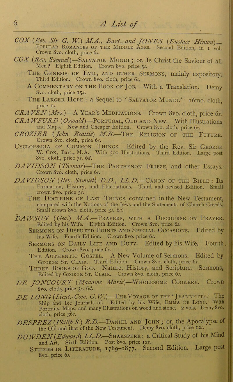 COX {Rev. Sir G. W.) M.A., Bart., and JONES {Eustace Hinton)— Popular Romances of the Middle Ages. Second Edition, in i vol. Crown 8vo. cloth, price 6s. COX {Rev. Samuel)—Salvator Mundi ; or, Is Christ the Saviour of all Men ? Eighth Edition. Crown 8vo. price 5r. The Genesis of Evil, and other Sermons, mainly expository. Third Edition. Crown 8vo. cloth, price 6s. A Commentary on the Book of Job. With a Translation. Demy Svo. cloth, price I 5a The Larger Hope : a Sequel to ‘ Salvator Mundi.’ i6mo. cloth, price ia CRA VEN (Mrs.)—A Year’s Meditations. Crown 8vo. cloth, price 6s. CRA WFURD {Oswald)—Portugal, Old and New. With Illustrations and Maps. New and Cheaper Edition. Crown 8vo. cloth, price 6s. CROZ1ER {John Beattie) M.B.—The Religion of the Future. Crown Svo. cloth, price 6s. Cyclopedia of Common Things. Edited by the Rev. Sir George W. Cox, Bart., M.A. With 500 Illustrations. Third Edition. Large post Svo. cloth, price 7s. 6d. DAVIDSON {Thomas)—The Parthenon Frieze, and other Essays. Crown Svo. cloth, price 6s. DA VIDSON {Rev. Samuel) D.D., LL.D.—Canon of the Bible : Its Formation, History, and Fluctuations. Third and revised Edition. Small crown Svo. price 5a The Doctrine of Last Things, contained in the New Testament, compared with the Notions of the Jews and the Statements of Church Creeds. Small crown Svo. cloth, price 3A 6d. DAWSON (Geo.) M.A.—Prayers, with a Discourse on Prayer. Edited by his Wife. Eighth Edition. Crown Svo. price 6s. Sermons on Disputed Points and Special Occasions. Edited by his Wife. Fourth Edition. Crown 8vo. price 6s. Sermons on Daily Life and Duty. Edited by his Wife. Fourth. Edition. Crown 8vo. price 6s. The Authentic Gospel. A New Volume of Sermons. Edited by George St. Clair. Third Edition. Crown Svo. cloth, price 6a Three Books of God. Nature, History, and Scripture. Sermons, Edited by GeoRge St. Clair. Crown Svo. cloth, price 6s. l)E JONCOURT {Madame Marie)—Wholesome Cookery. Crown Svo. cloth, price 3A 6d. DE LONG {Lieut.-Com. G.W.)—The Voyage of the ‘ Jeannette.’ The j Ship and Ice Journals of. Edited by his Wife, Emma de Long. With Portraits, Maps, and many Illustrations on wood and stone. 2 vols. Demy Svo. | cloth, price 36s. DESPREZ {Philip Si) B.D.—Daniel and John ; or, the Apocalypse of the Old and that of the New Testament. Demy Svo. cloth, price 12s. DOWDEN{Edward) LL.D.—Shakspere: a Critical Study of his Mind and Art. Sixth Edition. Post 8vo. price 12s. Studies in Literature, 1789-1877. Second Edition. Large post 8vo. price 6a