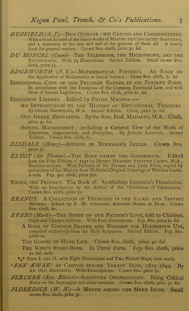 D UFFJELD (A. J)—Don Quixote : his Critics and Commentators. With a brief account of the minor works of Miguel de Cervantes Saavedra, and a statement of the aim and end of the greatest of them all. A handy book for general readers. Crown 8vo. cloth, price 3r. 6d. DU MONCEL (Count)—The Telephone, the Microphone, and the Phonograph. With 74 Illustrations. Second Edition. Small crown 8vo. cloth, price 5s. EDGEWORTH (F. Y.)—Mathematical Psychics. An Essay on the Application of Mathematics to Social Science. Demy 8vo. cloth, 7s. 6d. Educational Code of the Prussian Nation, in its Present Eorm. In accordance with the Decisions of the Common Provincial Law, and with those of Recent Legislation. Crown 8vo. cloth, price 2s. 6d. Education Library. Edited by Philip Magnus :— An Introduction to the History of Educational Theories. By Oscar Browning, M.A. Second Edition. Cloth, price 3A 6d. Old Greek Education. By the Rev. Prof. Mahaffy, M.A. Cloth, price 3J. 6d. School Management ; including a General View of the Work of Education, Organization, and Discipline. By Joseph Landon. Second Edition. Crown 8vo. cloth, 6s. ELSDALE (Henry)—Studies in Tennyson’s Idylls. Crown 8vo. price 5a ELYOT (Sir Thomas)—The Boke named the Gouernour. Edited from the First Edition of 1531 by Henry Herbert Stephen Croft, M.A., Barrister-at-Law. With Portraits of Sir Thomas and Lady Elyot, copied by permission of her Majesty from Holbein’s Original Drawings at Windsor Castle. 2 vols. Fcp. 4to. cloth, price 50.?. Enoch, the Prophet. The Book of. Archbishop Laurence’s Translation. With an Introduction by the Author of the ‘Evolution of Christianity.’ Crown 8vc. cloth, price 55-. ERANUS. A Collection of Exercises in the Alcaic and Sapphic Metres. Edited by F. W. Cornish, Assistant Master at Eton. Crown 8vo. cloth, 2s. E VANS (Mark)—The Story of our Father’s Love, told to Children. Sixth and Cheaper Edition. With Four Illustrations. Fcp. 8vo. price is. 6d. A Book of Common Prayer and Worship for Household Use, compiled exclusively from the Holy Scriptures. Second Edition. Fcp. 8vo. price is. The Gospel of Home Life. Crown 8vo. cloth, price 4s. 6d. The King’s Story-Book. In Three Parts. Fcp. 8vo. cloth, price I*. 6d. each. *** Parts I. and II. with Eight Illustrations and Two Picture Maps, now ready. ‘FAN KWAE' at Canton before Treaty Days, 1825-1844. By An Old Resident. With Frontispieces. Crown 8vo. price 5^. FLECKER (Rev. Eliezer)—Scripture Onomatology. Being Critical Notes on the Septuagint and other versions. Crown 8vo. cloth, price 3L 6d. FLOREDICE (W. H.)—A Month among the Mere Irish. Small crown 8vo. cloth, price 5r.