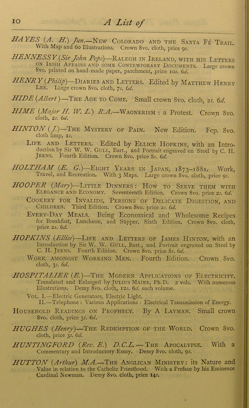 IIA YES (A. H.) Jun.—New Colorado and the Santa Fe Trail. W ith Map and 60 Illustrations. Crown 8vo. cloth, price gs. LIENNESSY{Sir John Pope)—Ralegh in Ireland, with his Letters on Irish Affairs and some Contemporary Documents. Large crown Svo. printed on hand-made paper, parchment, price ios. 6d. HENR Y {Philip') Diaries and Letters. Edited by Matthew Henry Lee. Large crown 8vo. cloth, 7s. 6d. HIDE {Albert)—The Age to Come. Small crown 8vo. cloth, 25. 61. HIME {Major H. W. LI) R.A.—Wagnerism : a Protest. Crown Svo. cloth, 2s. 6d. HINTON {/)—The Mystery of Pain. New Edition. Fcp. 8vo. cloth limp, is. Life and Letters. Edited by Ellice Hopkins, with an Intro- duction by Sir W. W. Gull, Bart., and Portrait engraved on Steel by C. H. Jeens. Fourth Edition. Crown Svo. price 8s. 6d. HOLTHAM {E. G.)~Eight Years in Japan, 1873-1881. Work, Travel, and Recreation, With 3 Maps. Large crown Svo. cloth, price 9r. HOOPER {Mary)—Little Dinners : How to Serve them with Elegance and Economy. Seventeenth Edition. Crown 8vo. price 2s. 6d. Cookery for Invalids, Persons of Delicate Digestion, and Children. Third Edition. Crown Svo. price 2s. 6d. Every-Day Meals. Being Economical and Wholesome Recipes for Breakfast, Luncheon, and Supper. Sixth Edition. Crown 8vo. cloth, price 2s. 6d. HOPKINS {Ellice)—Life and Letters of James Hinton, with an Introduction by Sir W. W. Gull, Bart., and Portrait engraved on Steel by C. IT. Jeens. Fourth Edition. Crown 8vo. price Sr. 6d. Work amongst Working Men. Fourth Edition. Crown Svo. cloth, 2s- 6d. HOSPITALLER {E.)—The Modern Applications of Electricity. Translated and Enlarged by Julius Maier, Ph.D. 2 vols. With numerous Illustrations. Demy 8vo. cloth, 12s. 6d. each volume. Vol. I.—Electric Generators, Electric Light. II.—Telephone : Various Applications : Electrical Transmission of Energy. Household Readings on Prophecy. By A Layman. Small crown Svo. cloth, price 3.1. 6d. HUGHES {Henry)—The Redemption of the World. Crown Svo. cloth, price 2s- 6d. HUNTINGFORD {Rev. E.) D.C.L. — The Apocalypse. With a Commentary and Introductory Essay. Demy Svo. cloth, gs. HUTTON {Arthur) M.A.—The Anglican Ministry: its Nature and Value in relation to the Catholic Priesthood. With a Preface by his Eminence Cardinal Newman. Demy 8vo. cloth, price 14;.