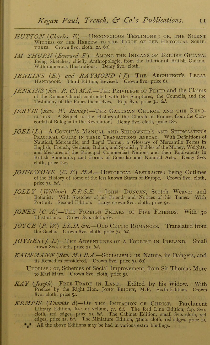 HUTTON [Charles F)— Unconscious Testimony; or, the Silent Witness of the Hebrew to the Truth of the Historical Scrip- tures. Crown 8vo. cloth, 2s. 6d. IM THURN {Everard F.)—Among the Indians of British Guiana. Being Sketches, chiefly Anthropologic, from the Interior of British Guiana. With numerous Illustrations. Demy 8vo. cloth. JENKINS (E.) and RAYMOND (J)—The Architect’s Legal Handbook. Third Edition, Revised. Crown 8vo. price 6r. JENKINS (Rev. R. C.) M.A.—The Privilege of Peter and the Claims of the Roman Church confronted with the Scriptures, the Councils, and the Testimony of the Popes themselves. Fcp. 8vo. price 3r. 6d. JERVIS (Rev. W. Henley')—The Gallican Church and the Revo- lution. A Sequel to the History of the Church of France, from the Con- cordat of Bologna to the Revolution. Demy 8vo. cloth, price i8r. JOEL (LI)—A Consul’s Manual and Shipowner’s and Shipmaster’s Practical Guide in their Transactions Abroad. With Definitions of Nautical, Mercantile, and Legal Terms ; a Glossary of Mercantile Terms in English, French, German, Italian, and Spanish; Tables of the Money, Weights, and Measures of the Principal Commercial Nations and their Equivalents in British Standards; and Forms of Consular and Notarial Acts. Demy 8vo. cloth, price 12s. JOHNSTONE (C. F) M.A.—Historical Abstracts: being Outlines of the History of some of the less known States of Europe. Crown 8vo. cloth, price 7s. 6d. JOLLY (William) F.R.S.E.—John Duncan, Scotch Weaver and Botanist. With Sketches of his Friends and Notices of his Times. With Portrait. Second Edition. Large crown 8vo. cloth, price 9s. JONES (C. A.)—The Foreign Freaks of Five Friends. With 30 Illustrations. Crown 8vo. cloth, 6s. JOYCE (P. W.) LL.D. <5vc.—Old Celtic Romances. Translated from the Gaelic. Crown 8vo. cloth, price 7s. 6d. JOYNES (J. L.)—The Adventures of a Tourist in Ireland. Small crown 8vo. cloth, price 2s. 6d. KAUFMANN(Rev. M.) B.A.—Socialism : its Nature, its Dangers, and its Remedies considered. Crown 8vo. price 7j. 6d. Utopias ; or, Schemes of Social Improvement, from Sir Thomas More to Karl Marx. Crown 8vo. cloth, price 5r. KAY (Joseph)—Free Trade in Land. Edited by his Widow. With Preface by the Right Hon. John Bright, M.P. Sixth Edition. Crown 8vo. cloth, price 5-r. KEMPIS (Thomas d)—Of the Imitation of Christ. Parchment Library Edition, 6s.; or vellum, 7s. 6d. The Red Line Edition, fcp. 8vo. cloth, red edges, price 2s. 6d. The Cabinet Edition, small 8vo. cloth, red edges, price is. 6d. The Miniature Edition, 321110. cloth, red edges, price ij. %* All the above Editions may be had in various extra bindings.