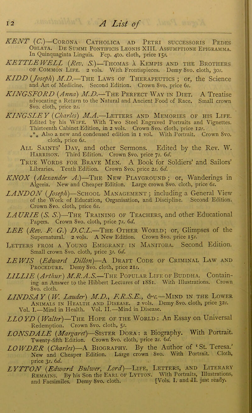 KENT {C.)—Corona Catholica ad Petri successoris Pedes Oblata. De Summi Pontificis Leonis XIII. Assumptions Epigramma. In Quinquaginta Linguis. Fcp. 4to. cloth, price 15A KETTLE WELL {.Rev. S.)—Thomas A. Kempis and the Brothers OF Common Life. 2 vols. With Frontispieces. Demy 8vo. cloth, 30.L KLDD {Joseph) M.D.—The Laws of Therapeutics ; or, the Science and Art of Medicine. Second Edition. Crown 8vo. price 6s. KLNGSFORD (Anna) M.D.—The Perfect Way in Diet. A Treatise advocating a Return to the Natural and Ancient Food of Race. Small crown 8vo. cloth, price 2s. KLNGSLEY {Charles) M.A.—Letters and Memories of his Life. Edited by his Wife. With Two Steel Engraved Portraits and Vignettes. Thirteenth Cabinet Edition, in 2 vols. Crown 8vo. cloth, price I2<-. *** Also a new and condensed edition in 1 vol. With Portrait. Crown 8vo. cloth, price 6s. All Saints’ Day, and other Sermons. Edited by the Rev. W. Harrison. Third Edition. Crown 8vo. price 7s. 6d. True Words for Brave Men. A Book for Soldiers’ and Sailors’ Libraries. Tenth Edition. Crown 8vo. price 2s. 6d. KNOX {Alexander A.)—The New Playground ; or, Wanderings in Algeria. New and Cheaper Edition. Large crown 8vo. cloth, price 6s. LANDON {Joseph)—School Management ; including a General View of the Work of Education, Organisation, and Discipline. Second Edition. Crown 8 vo. cloth, price 6s. LAURLE {S. S.)—The Training of Teachers, and other Educational Papers. Crown 8vo. cloth, price 7s. 6d. LEE {Rev. F. G.) D.C.L.—The Other World; or, Glimpses of the Supernatural. 2 vols. A New Edition. Crown 8vo. price 15.L Letters from a Young Emigrant in Manitoba. Second Edition. Small crown 8vo. cloth, price 31. 6d. LE WLS {Edward Dillon)—A Draft Code of Criminal Law and Procedure. Demy 8vo. cloth, price 21 s. LILLIE {Arthur) M.R.A.S.—The Popular Life of Buddha. Contain- ing an Answer to the Hibbert Lectures of 1881. With Illustrations. Crown 8vo. cloth. LLNDSA Y {W. Lauder) M.D., E.R.S.E., 6^.—Mind in the Lower Animals in Health and Disease. 2 vols. Demy 8vo. cloth, price 32s. Vol. I.—Mind in Health. Vol. II.—Mind in Disease. LLOYD { Walter)—The Hope of the World : An Essay on Universal Redemption. Crown 8vo. cloth, 5r. LONSDALE {Margaret)—Sister Dora: a Biography. With Portrait. Twenty-fifth Edition. Crown 8vo. cloth, price is. 6d. LOWDER {Charles)—A Biography. By the Author of ‘St. Teresa.' New and Cheaper Edition. Large crown 8vo. With Portrait. Cloth, price 3r. 6d. LYTTON {Edtvard Bulwer, Lord)—Life, Letters, and Literary Remains. By his Son the Earl of Lytton. With Portraits, Illustrations, and Facsimiles. Demy 8vo. cloth. [Vols. I. andJI. just ready.