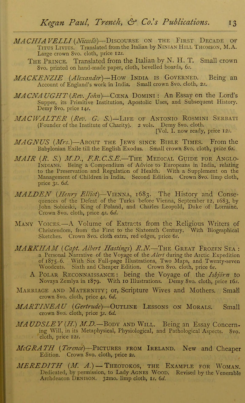 MA CHI A VELLI (NicccVo)—Discourse on the First Decade of Titus Livius. Translated from the Italian by Ninian Hill Thomson, M.A. Large crown Svo. cloth, price 12s. The Prince. Translated from the Italian by N. H. T. Small crown 8vo. printed on hand-made paper, cloth, bevelled boards, 6s. MACKENZIE (Alexander)—How India is Governed. Being an Account of England’s work in India. Small crown 8vo. cloth, 2s. MACNAUGHT (Rev. John)—Ccena Domini: An Essay on the Lord’s Supper, its Primitive Institution, Apostolic Uses, and Subsequent History. Demy Svo. price 14J. MAC WALTER (Rev. G. S.)— Life of Antonio Rosmini Serbati (Founder of the Institute of Charity). 2 vols. Demy 8vo. cloth. [Vol. I. now ready, price 12s. MAGNUS (Mrs.)—About the Jews since Bible Times. From the Babylonian Exile till the English Exodus. Small crown 8vo. cloth, price 6s. MAIR (R. S.) M.D., F.R.C.S.E.—The Medical Guide for Anglo- Indians. Being a Compendium of Advice to Europeans in India, relating to the Preservation and Regulation of Health. With a Supplement on the Management of Children in India. Second Edition. Crown 8vo. limp cloth, price 3.1. 6d. MALDEN (Henry Elliot)—Vienna, 1683. The History and Conse- quences of the Defeat of the Turks before Vienna, September 12, 1683, by John Sobieski, King of Poland, and Charles Leopold, Duke of Lorraine. Crown Svo. cloth, price qr. 6d. Many Voices.—A Volume of Extracts from the Religious Writers of Christendom, from the First to the Sixteenth Century. With Biographical Sketches. Crown Svo. cloth extra, red edges, price 6s. MARKHAM (Capt. Albert Hastings) R.N—The Great Frozen Sea : a Personal Narrative of the Voyage of the Alert during the Arctic Expedition of 1875-6. With Six Full-page Illustrations, Two Maps, and Twenty-seven Woodcuts. Sixth and Cheaper Edition. Crown 8vo. cloth, price 6s. A Polar Reconnaissance: being the Voyage of the Lsbjdrn to Novaya Zemlya in 1879. With 10 Illustrations. Demy 8vo. cloth, price 16s. Marriage and Maternity; or, Scripture Wives and Mothers. Small crown 8vo. cloth, price qr. 6d. MARTLNEAU (Gertrude)—Outline Lessons on Morals. Small crown Svo. cloth, price 3.1. 6d. MA UDSLE Y (H) M.D.—Body and Will. Being an Essay Concern- ing Will, in its Metaphysical, Physiological, and Pathological Aspects. 8vo. cloth, price 12s. McGRATH (Terence)—Pictures from Ireland. New and Cheaper Edition. Crown Svo. cloth, price 2s. MEREDITH (M. A.) — Theotokos, the Example for Woman. Dedicated, by permission, to Lady Agnes Wood. Revised by the Venerable Archdeacon Denison. 32mo. limp cloth, ij. 6d.