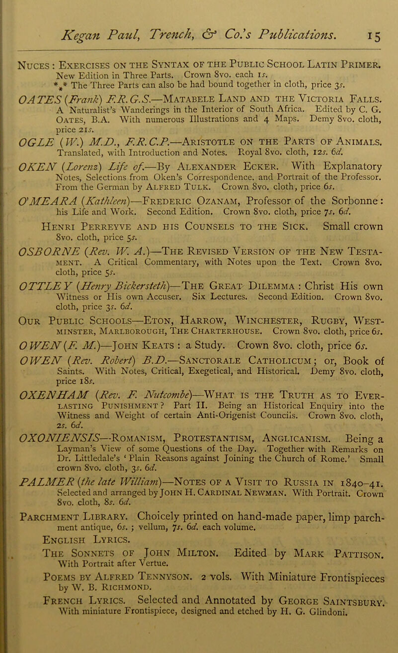 o Nuces : Exercises on the Syntax of the Public School Latin Primer. New Edition in Three Parts. Crown 8vo. each ij. %* The Three Parts can also be had bound together in cloth, price 3s. OATES {Frank) F.E.G.S.—Matabele Land and the Victoria Falls. A Naturalist’s Wanderings in the Interior of South Africa. Edited by C. G. Oates, B.A. With numerous Illustrations and 4 Maps. Demy 8vo. cloth, price 2 is. OGLE (W.) M.D., F.R.C.P.—Aristotle on the Parts of Animals. Translated, with Introduction and Notes. Royal Svo. cloth, 12s. 6d. OKEN (Lorenz) Life of.—By Alexander Ecker. With Explanatory Notes, Selections from Oken’s Correspondence, and Portrait of the Professor. From the German by Alfred Tulk. Crown Svo. cloth, price 6s. O'MEARA (Kathleen)—Frederic Ozanam, Professor of the Sorbonne: his Life and Work. Second Edition. Crown Svo. cloth, price 7-f. 6d. Henri Perreyve and his Counsels to the Sick. Small crown 8vo. cloth, price 5s. OSBORNE (Rev. TV. A.)—The Revised Version of the New Testa- ment. A Critical Commentary, with Notes upon the Text. Crown 8vo. cloth, price 5r. OTTLE Y (Henry Bickersteth)—The Great Dilemma : Christ His own Witness or Plis own Accuser. Six Lectures. Second Edition. Crown 8vo. cloth, price 3^. 6d. Our Public Schools—Eton, Harrow, Winchester, Rugby, West- minster, Marlborough, The Charterhouse. Crown 8vo. cloth, price 6s. OWEN(F. Ml)—John Keats : a Study. Crown Svo. cloth, price 6s. OWEN (Rev. Robert) B.D.—Sanctorale Catholicum; or, Book of Saints. With Notes, Critical, Exegetical, and Plistorical. Demy 8vo. cloth, price i8r. OXENHAM (Rev. F Nutcombe)—What is the Truth as to Ever- lasting Punishment ? Part II. Being an Historical Enquiry into the Witness and Weight of certain Anti-Origenist Councils. Crown Svo. cloth, 2s. 6d. OXONLENSLS—Romanism, Protestantism, Anglicanism. Being a Layman’s View of some Questions of the Day. Together with Remarks on Dr. Littledale’s * Plain Reasons against Joining the Church of Rome.’ Small crown 8vo. cloth, 3J. 6d. PALMER (the late William)—Notes of a Visit to Russia in 1840-41. Selected and arranged by John H. Cardinal Newman. With Portrait. Crown 8vo. cloth, 8s. 6d. Parchment Library. Choicely printed on hand-made paper, limp parch- ment antique, 6s. ; vellum, js. 6d. each volume. English Lyrics. The Sonnets of John Milton. Edited by Mark Pattison. With Portrait after Vertue. Poems by Alfred Tennyson. 2 vols. With Miniature Frontispieces by W. B. Richmond. French Lyrics. Selected and Annotated by George Saintsbury. With miniature Frontispiece, designed and etched by H. G. Glindoni.