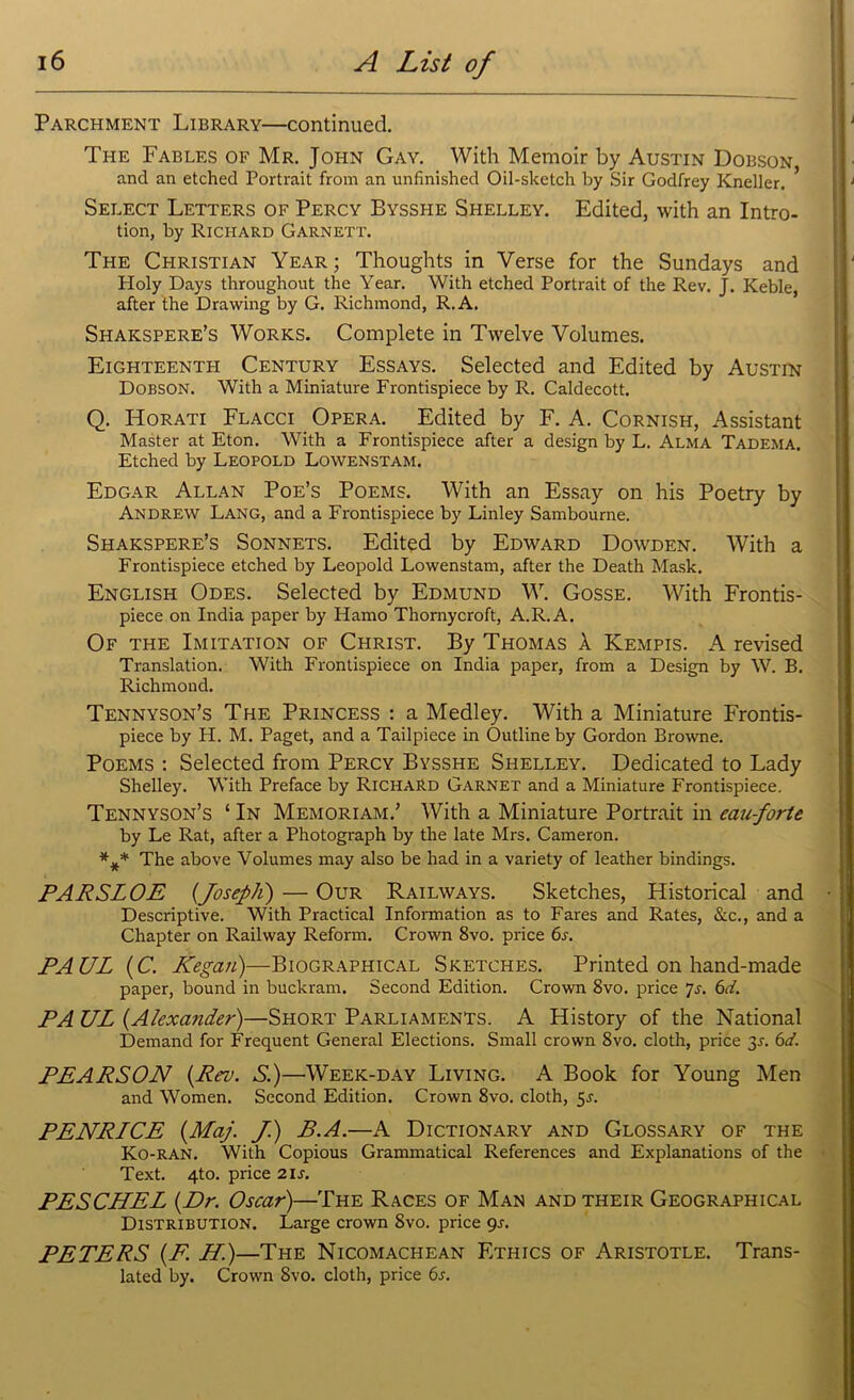 Parchment Library—continued. The Fables of Mr. John Gay. With Memoir by Austin Dobson, and an etched Portrait from an unfinished Oil-sketch by Sir Godfrey Kneller. Select Letters of Percy Bysshe Shelley. Edited, with an Intro- tion, by Richard Garnett. The Christian Year ; Thoughts in Verse for the Sundays and Holy Days throughout the Year. With etched Portrait of the Rev. J. Keble, after the Drawing by G. Richmond, R.A. Shakspere’s Works. Complete in Twelve Volumes. Eighteenth Century Essays. Selected and Edited by Austin Dobson. With a Miniature Frontispiece by R. Caldecott. Q. Horati Flacci Opera. Edited by F. A. Cornish, Assistant Master at Eton. With a Frontispiece after a design by L. Alma Tadema. Etched by Leopold Lowenstam. Edgar Allan Poe’s Poems. With an Essay on his Poetry by Andrew Lang, and a Frontispiece by Linley Sambourne. Shakspere’s Sonnets. Edited by Edward Dowden. With a Frontispiece etched by Leopold Lowenstam, after the Death Mask. English Odes. Selected by Edmund W. Gosse. With Frontis- piece on India paper by Hamo Thornycroft, A.R.A. Of the Imitation of Christ. By Thomas k Kempis. A revised Translation. With Frontispiece on India paper, from a Design by W. B. Richmond. Tennyson’s The Princess : a Medley. With a Miniature Frontis- piece by H. M. Paget, and a Tailpiece in Outline by Gordon Browne. Poems : Selected from Percy Bysshe Shelley. Dedicated to Lady Shelley. With Preface by Richard Garnet and a Miniature Frontispiece. Tennyson’s ‘ In Memoriam.’ With a Miniature Portrait in eau-forte by Le Rat, after a Photograph by the late Mrs. Cameron. *** The above Volumes may also be had in a variety of leather bindings. PARSLOE (Joseph) — Our Railways. Sketches, Historical and Descriptive. With Practical Information as to Fares and Rates, &c., and a Chapter on Railway Reform. Crown 8vo. price 6s. PAUL (C.. Kegan)—Biographical Sketches. Printed on hand-made paper, bound in buckram. Second Edition. Crown 8vo. price 7s. 6d. PA UL (.Alexander)—Short Parliaments. A History of the National Demand for Frequent General Elections. Small crown 8vo. cloth, price 3^. 6d. PEARSON (Rev. S.)—Week-day Living. A Book for Young Men and Women. Second Edition. Crown 8vo. cloth, 5^. PENRICE (Maj. J.) B.A.—A Dictionary and Glossary of the Ko-RAN. With Copious Grammatical References and Explanations of the Text. 4to. price 2is. PESCHEL (Dr. Oscar)—The Races of Man and their Geographical Distribution. Large crown 8vo. price 9-r. PETERS (F. H.)—The Nicomachean Ethics of Aristotle. Trans- lated by. Crown 8vo. cloth, price 6s.