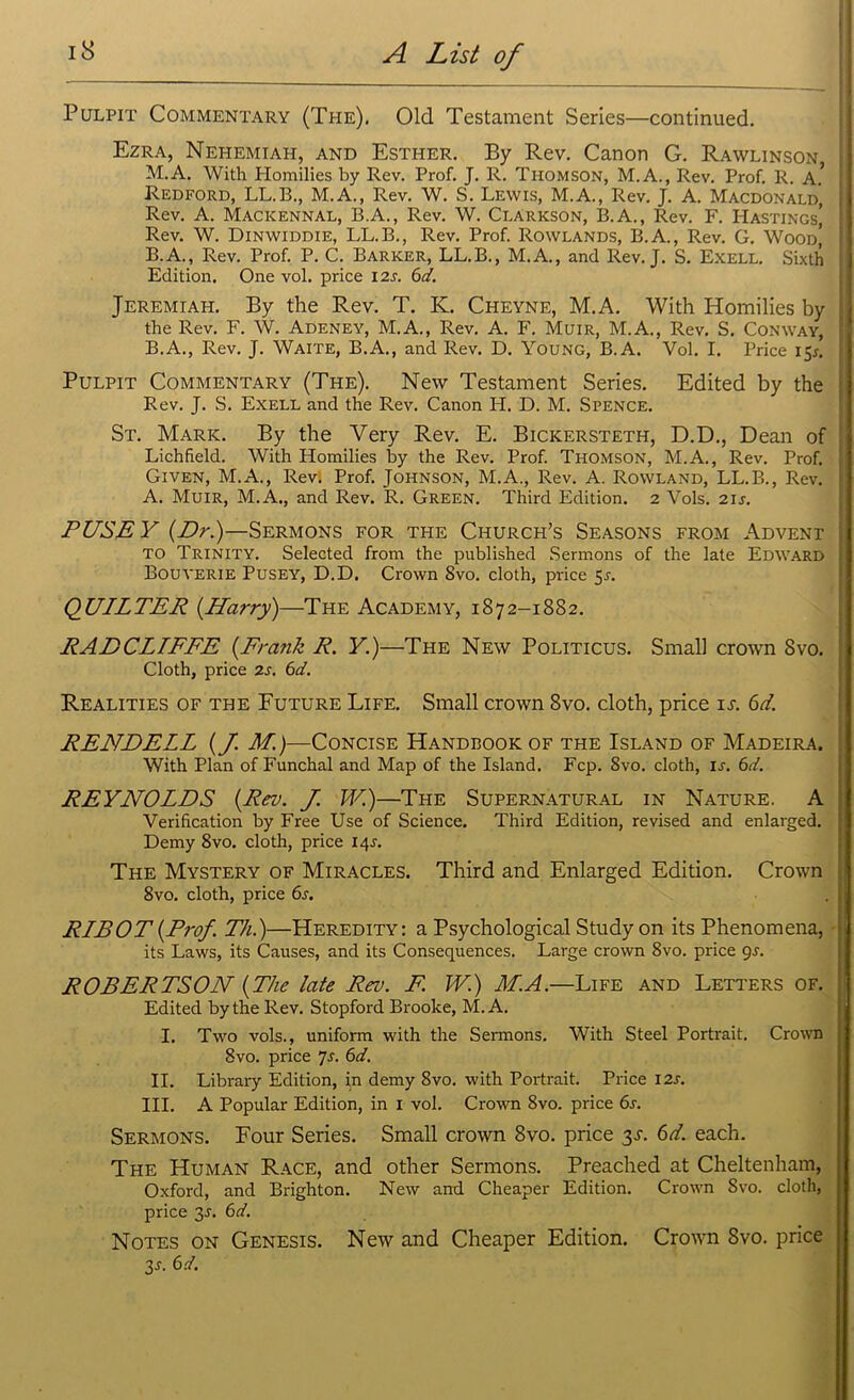 Pulpit Commentary (The). Old Testament Series—continued. Ezra, Nehemiah, and Esther. By Rev. Canon G. Rawlinson M.A. With Homilies by Rev. Prof. J. R. Thomson, M.A., Rev. Prof. R. A* I Redford, LL.B., M.A., Rev. W. S. Lewis, M.A., Rev. J. A. Macdonald, Rev. A. Macicennal, B.A., Rev. W. Clarkson, B.A., Rev. F. Hastings,’ Rev. W. Dinwiddie, LL.B., Rev. Prof. Rowlands, B.A., Rev. G. Wood’ B.A., Rev. Prof. P. C. Barker, LL.B., M.A., and Rev. J. S. Exell. Sixth Edition. One vol. price 12s. 6d. Jeremiah. By the Rev. T. K. Cheyne, M.A. With Homilies by the Rev. F. W. Adeney, M.A., Rev. A. F. Muir, M.A., Rev. S. Conway, B.A., Rev. J. Waite, B.A., and Rev. D. Young, B.A. Vol. I. Price 15*. Pulpit Commentary (The). New Testament Series. Edited by the Rev. J. S. Exell and the Rev. Canon H. D. M. Spence. St. Mark. By the Very Rev. E. Bickersteth, D.D., Dean of Lichfield. With Homilies by the Rev. Prof. Thomson, M.A., Rev. Prof. Given, M.A., Rev. Prof. Johnson, M.A., Rev. A. Rowland, LL.B., Rev. A. Muir, M.A., and Rev. R. Green. Third Edition. 2 Vols. 21s. FUSE Y {Dr.)—Sermons for the Church’s Seasons from Advent to Trinity. Selected from the published Sermons of the late Edward Bouyerie Pusey, D.D. Crown 8vo. cloth, price 5r. QUILTER {Harry)—1The Academy, 1872-1882. RADCLIFFE {Frank R. Y.)—The New Politicus. Small crown 8vo. Cloth, price 2s. 6d. Realities of the Future Life. Small crown 8vo. cloth, price it. 6d. RENDELL {J. M.)—Concise Handbook of the Island of Madeira. With Plan of Funchal and Map of the Island. Fcp. 8vo. cloth, is. 6d. REYNOLDS {Rev. J. W.)—The Supernatural in Nature. A Verification by Free Use of Science. Third Edition, revised and enlarged. Demy 8vo. cloth, price 14^. The Mystery of Miracles. Third and Enlarged Edition. Crown 8vo. cloth, price 6s. RIBOT{Prof. Th.)—Heredity: a Psychological Study on its Phenomena, its Laws, its Causes, and its Consequences. Large crown 8vo. price gs. ROBERTSON {The late Rev. F. TV.) M.A.—Life and Letters of. Edited by the Rev. Stopford Brooke, M.A. I. Two vols., uniform with the Sermons. With Steel Portrait. Crown 8vo. price 7s. 6d. II. Library Edition, in demy 8vo. with Portrait. Price 12s. III. A Popular Edition, in 1 vol. Crown 8vo. price 6s. Sermons. Four Series. Small crown 8vo. price 3T. 6d. each. The Human Race, and other Sermons. Preached at Cheltenham, Oxford, and Brighton. New and Cheaper Edition. Crown Svo. cloth, price 3J. 6d. Notes on Genesis. New and Cheaper Edition. Crown Svo. price 3 a 6d.