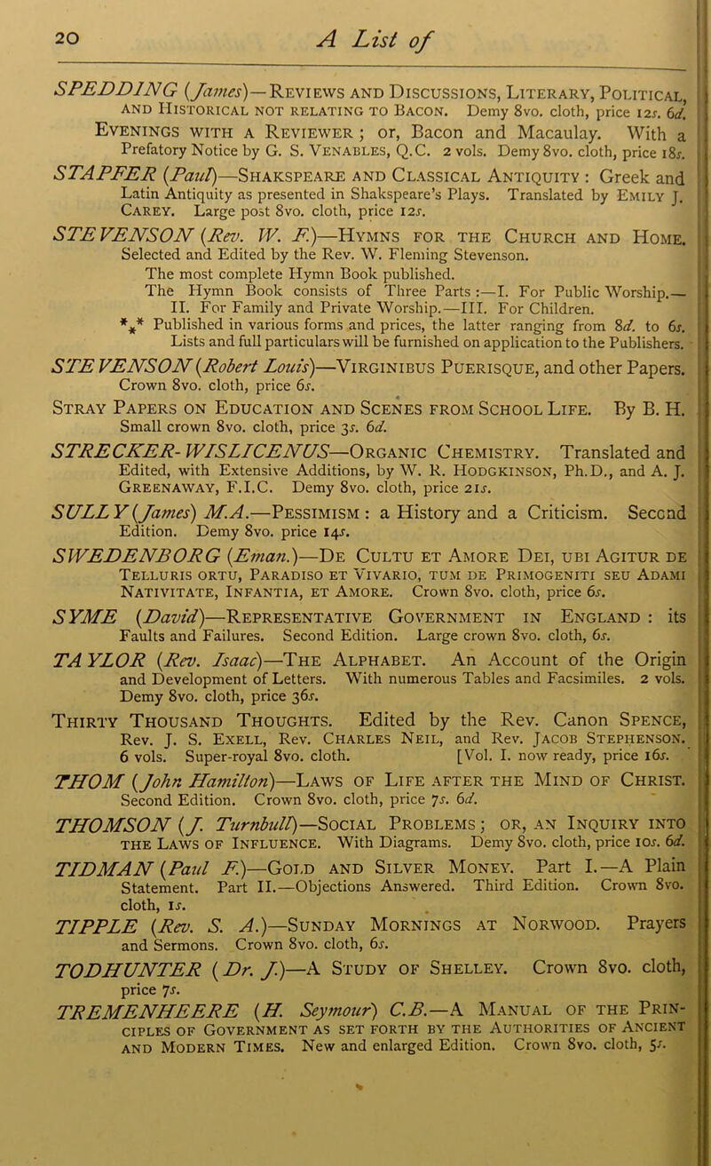 SPEDD1NG {James)— Reviews and Discussions, Literary, Political, 1 and Historical not relating to Bacon. Demy 8vo. cloth, price 12s. 6d. Evenings with a Reviewer ; or, Bacon and Macaulay. With a Prefatory Notice by G. S. Venables, Q.C. 2 vols. Demy 8vo. cloth, price i8r. : STAPFER {Paul)—Shakspeare and Classical Antiquity : Greek and Latin Antiquity as presented in Shakspeare’s Plays. Translated by Emily J. Carey. Large post 8vo. cloth, price 12s. STEVENSON {Rev. TV. F.)—Hymns for the Church and Home. Selected and Edited by the Rev. W. Fleming Stevenson. The most complete Hymn Book published. The Hymn Book consists of Three Parts :—I. For Public Worship.— II. For Family and Private Worship.—III. For Children. *** Published in various forms and prices, the latter ranging from 8d. to 6s. Lists and full particulars will be furnished on application to the Publishers. STE VENSON{Robert Louis)—Virginibus Puerisque, and other Papers. Crown 8vo. cloth, price 6s. Stray Papers on Education and Scenes from School Life. By B. H. Small crown 8vo. cloth, price 3J. 6d. STRECKER- WISLICENUS—Organic Chemistry. Translated and Edited, with Extensive Additions, by W. R. Hodgkinson, Ph.D., and A. J. Greenaway, F.I.C. Demy 8vo. cloth, price 21 s. SULLY {James) M. A.—Pessimism: a History and a Criticism. Second Edition. Demy 8vo. price 14^. SWEDENBORG {.Eman.)—De Cultu et Amore Dei, ubi Agitur de Telluris ortu, Paradiso et Vivario, tum de Primogeniti seu Adami Nativitate, Infantia, et Amore. Crown 8vo. cloth, price 6s. SYME {David)—Representative Government in England : its Faults and Failures. Second Edition. Large crown 8vo. cloth, 6s. TA YLOR {Rev. Lsaac)—The Alphabet. An Account of the Origin and Development of Letters. With numerous Tables and Facsimiles. 2 vols. Demy 8vo. cloth, price 36^. Thirty Thousand Thoughts. Edited by the Rev. Canon Spence, Rev. J. S. Exell, Rev. Charles Neil, and Rev. Jacob Stephenson. 6 vols. Super-royal 8vo. cloth. [Vol. I. now ready, price l6r. THOM {John Hamilton)—Laws of Life after the Mind of Christ. Second Edition. Crown 8vo. cloth, price js. 6d. THOMSON {J. Turnbull)—Social Problems ; or, an Inquiry into the Laws of Influence. With Diagrams. Demy 8vo. cloth, price ior. 6d. TLDMAN {Paul E.)—Gold and Silver Money. Part I.—A Plain Statement. Part II.—Objections Answered. Third Edition. Crown 8vo. cloth, is. TLPPLE {Rev. S. A.)—Sunday Mornings at Norwood. Prayers and Sermons. Crown 8vo. cloth, 6s. TODHUNTER {Dr. J.)—A Study of Shelley. Crown 8vo. cloth, price 7s. TREMENHEERE {H. Seymour) C.B.—A Manual of the Prin- ciples of Government as set forth by the Authorities of Ancient and Modern Times. New and enlarged Edition. Crown 8vo. cloth, S1-