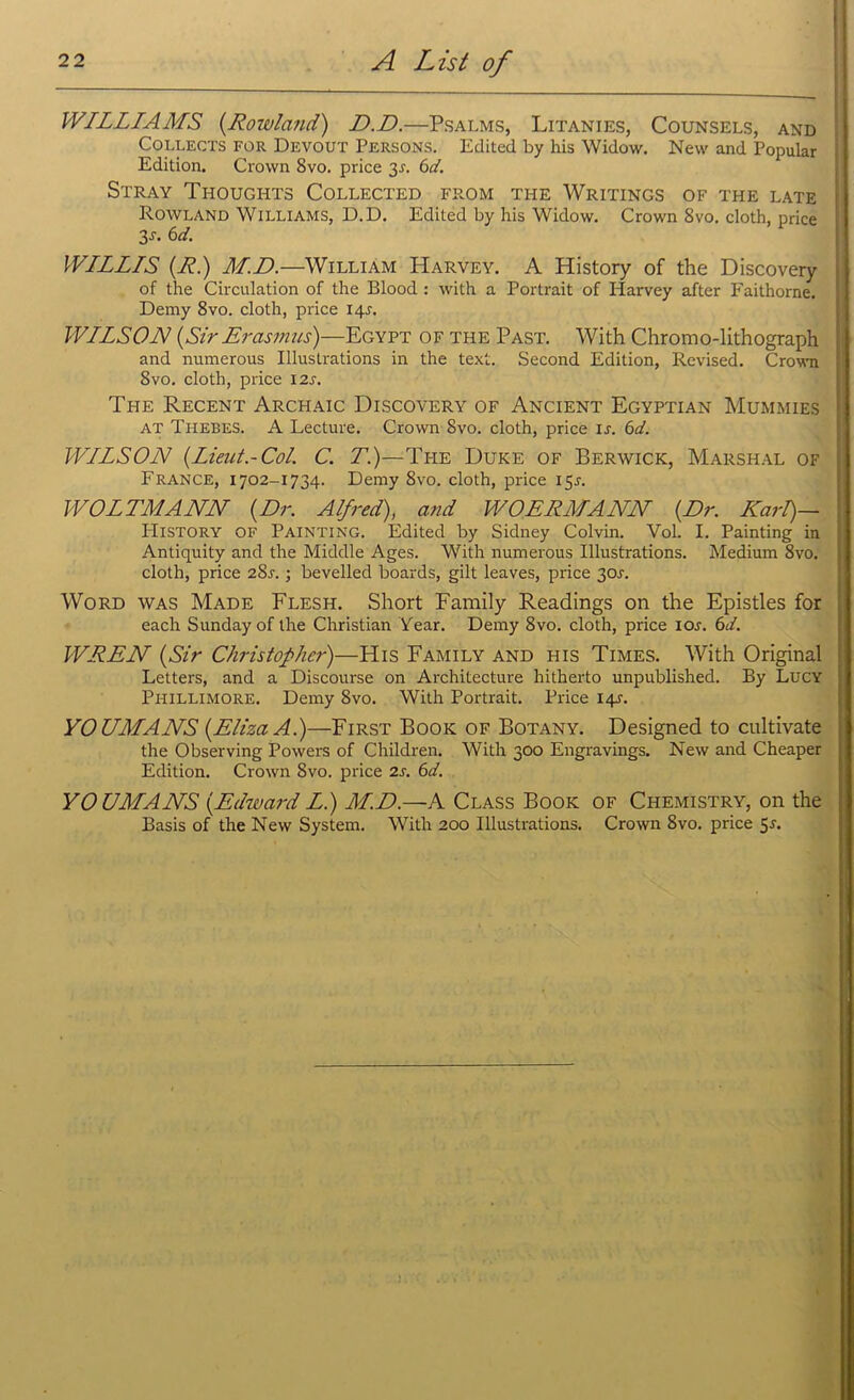 WILLIAMS {Rowland) D.D.—Psalms, Litanies, Counsels, and Collects for Devout Persons. Edited by his Widow. New and Popular Edition. Crown 8vo. price y. 6d. Stray Thoughts Collected from the Writings of the late Rowland Williams, D.D. Edited by his Widow. Crown 8vo. cloth, price 3-f. 6 d. WILLIS {R.) M.D.—William Harvey. A History of the Discovery of the Circulation of the Blood : with a Portrait of Harvey after Faithorne. Demy 8vo. cloth, price 14L WILSON {Sir Erasmus)—Egypt of the Past. With Chromo-lithograph and numerous Illustrations in the text. Second Edition, Revised. Crown 8vo. cloth, price 12s. The Recent Archaic Discovery of Ancient Egyptian Mummies at Thebes. A Lecture. Crown 8vo. cloth, price is. 6d. WILSON {Lieut.-Col. C. T.)—The Duke of Berwick, Marshal of France, 1702-1734. Demy 8vo. cloth, price 15J. WOLTMANN {Dr. Alfred), and WOERMANN {Dr. Karl)— History of Painting. Edited by Sidney Colvin. Vol. I. Painting in Antiquity and the Middle Ages. With numerous Illustrations. Medium 8vo. cloth, price 2Sl ; bevelled boards, gilt leaves, price 301-. Word was Made Flesh. Short Family Readings on the Epistles for each Sunday of the Christian Year. Demy 8vo. cloth, price icw. 6d. WREN {Sir Christopher)—His Family and his Times. With Original Letters, and a Discourse on Architecture hitherto unpublished. By Lucy Pi-iillimore. Demy 8vo. With Portrait. Price 14-r. YO UMANS {Eliza A.)—First Book of Botany. Designed to cultivate the Observing Powers of Children. With 300 Engravings. New and Cheaper Edition. Crown 8vo. price 2s. 6d. YOUMANS {Edward Li) M.D.—A Class Book of Chemistry, on the Basis of the New System. With 200 Illustrations. Crown 8vo. price 5a