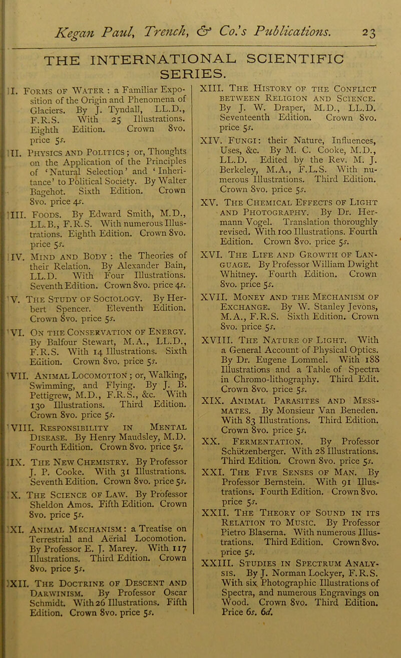 THE INTERNATIONAL SCIENTIFIC SERIES. I. Forms of Water : a Familiar Expo- sition of the Origin and Phenomena of Glaciers. By J. Tyndall, LL.D., F.R.S. With 25 Illustrations. Eighth Edition. Crown 8vo. price $J. II. Physics and Politics ; or, Thoughts on the Application of the Principles of ‘Natural Selection’ and ‘Inheri- tance’ to Political Society. By Walter Bagehot. Sixth Edition. Crown 8vo. price 4a III. Foods. By Edward Smith, M.D., LL.B., F.R.S. With numerous Illus- trations. Eighth Edition. Crown 8vo. price 5a IV. Mind and Body : the Theories of their Relation. By Alexander Bain, LL.D. With Four Illustrations. Seventh Edition. Crown 8vo. price 4A V. The Study of Sociology. By Her- bert Spencer. Eleventh Edition. Crown 8vo. price 5a VI. On the Conservation of Energy. By Balfour Stewart, M.A., LL.D., F.R.S. With 14 Illustrations. Sixth Edition. Crown 8vo. price 5a ' VII. Animal Locomotion ; or, Walking, Swimming, and Flying. By J. B. Pettigrew, M.D., F.R.S., &c. With 130 Illustrations. Third Edition. Crown 8vo. price 5J'- VIII. Responsibility in Mental Disease. By Henry Maudsley, M.D. Fourth Edition. Crown 8vo. price 5a ; IX. The New Chemistry. By Professor J. P. Cooke. With 31 Illustrations. Seventh Edition. Crown 8vo. price 5a X. The Science of Law. By Professor Sheldon Amos. Fifth Edition. Crown 8vo. price 5a XI. Animal Mechanism: a Treatise on Terrestrial and Aerial Locomotion. By Professor E. J. Marey. With 117 Illustrations. Third Edition. Crown 8vo. price 5a XII. The Doctrine of Descent and Darwinism. By Professor Oscar Schmidt. With 26 Illustrations. Fifth Edition. Crown 8vo. price $s. XIII. The History of the Conflict between Religion and Science. By J. W. Draper, M.D., LL.D. Seventeenth Edition. Crown 8vo. price 5a XIV. Fungi: their Nature, Influences, Uses, See. By M. C. Cooke, M.D., LL.D. Edited by the Rev. M. J. Berkeley, M.A., F.L.S. With nu- merous Illustrations. Third Edition. Crown 8vo. price 5a XV. The Chemical Effects of Light and Photography. By Dr. Her- mann Vogel. Translation thoroughly revised. With 100 Illustrations. Fourth Edition. Crown 8vo. price 5a XVI. The Life and Growth of Lan- guage. By Professor William Dwight Whitney. Fourth Edition. Crown 8vo. price 5a XVII. Money and the Mechanism of Exchange. By W. Stanley Jevons, M.A., F.R.S. Sixth Edition. Crown Svo. price 5a XVIII. Ti-ie Nature of Light. With a General Account of Physical Optics. By Dr. Eugene Lommel. With 188 Illustrations and a Table of Spectra in Chromo-lithography. Third Edit. Crown 8vo. price 5a XIX. Animal Parasites and Mess- mates. By Monsieur Van Beneden. With 83 Illustrations. Third Edition. Crown 8vo. price 5a XX. Fermentation. By Professor Schiitzenberger. With 28 Illustrations. Third Edition. Crown Svo. price 5a XXI. The Five Senses of Man. By Professor Bernstein. With 91 Illus- trations. Fourth Edition. Crown 8vo. price 5a XXII. The Theory of Sound in its Relation to Music. By Professor Pietro Blaserna. With numerous Illus- trations. Third Edition. Crown 8vo. price 5a XXIII. Studies in Spectrum Analy- sis. By J. Norman Lockyer, F.R.S. With six. Photographic Illustrations of Spectra, and numerous Engravings on Wood. Crown 8vo. Third Edition. Price 6a 6d.