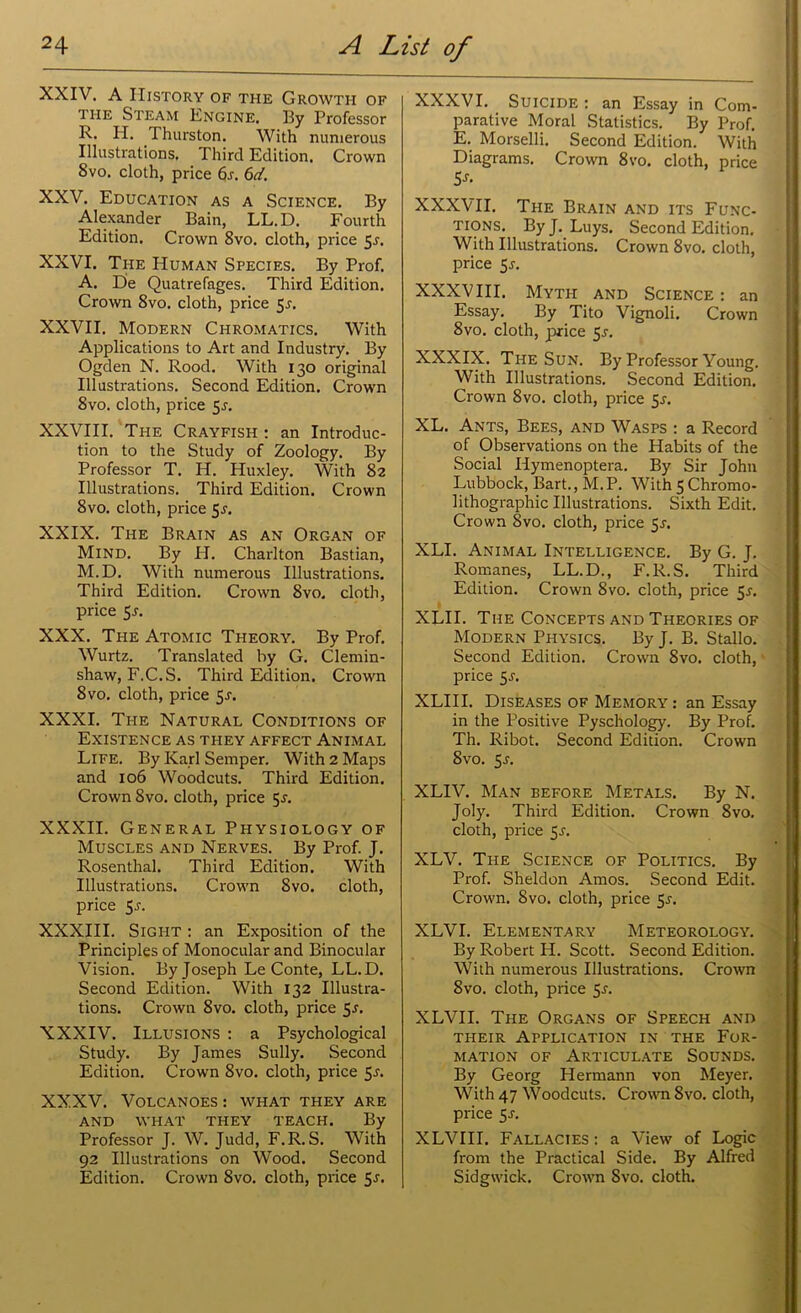 XXIV. A History of the Growth of the Steam Engine. By Professor R. H. I hurston. With numerous Illustrations. Third Edition. Crown 8vo. cloth, price 6j. 6d. XXV. Education as a Science. By Alexander Bain, LL.D. Fourth Edition. Crown 8vo. cloth, price 5-r. XXVI. The Human Species. By Prof. A. He Quatrefages. Third Edition. Crown 8vo. cloth, price 55. XXVII. Modern Chromatics. With Applications to Art and Industry. By Ogden N. Rood. With 130 original Illustrations. Second Edition. Crown 8vo. cloth, price 5J. XXVIII. The Crayfish : an Introduc- tion to the Study of Zoology. By Professor T. Ii. Huxley. With 82 Illustrations. Third Edition. Crown 8vo. cloth, price 5^. XXIX. The Brain as an Organ of Mind. By H. Charlton Bastian, M.D. With numerous Illustrations. Third Edition. Crown 8vo. cloth, price 5.?. XXX. The Atomic Theory. By Prof. Wurtz. Translated by G. Clemin- shaw, F.C.S. Third Edition. Crown 8 vo. cloth, price 5-r. XXXI. The Natural Conditions of Existence as they affect Animal Life. By Karl Semper. With 2 Maps and 106 Woodcuts. Third Edition. Crown 8vo. cloth, price 5.?. XXXII. General Physiology of Muscles and Nerves. By Prof. J. Rosenthal. Third Edition. With Illustrations. Crown Svo. cloth, price 5j. XXXIII. Sight : an Exposition of the Principles of Monocular and Binocular Vision. By Joseph LeConte, LL.D. Second Edition. With 132 Illustra- tions. Crown 8vo. cloth, price 5-r. XXXIV. Illusions : a Psychological Study. By James Sully. Second Edition. Crown 8vo. cloth, price 5l XXXV. Volcanoes : what they are AND WHAT THEY TEACH. By Professor J. W. Judd, F.R.S. With 92 Illustrations on Wood. Second Edition. Crown Svo. cloth, price 5-r. XXXVI. Suicide : an Essay in Com- parative Moral Statistics. By Prof. E. Morselli. Second Edition. With Diagrams. Crown 8vo. cloth, price 5s- XXXVII. The Brain and its Func- tions. ByJ. Luys. Second Edition. With Illustrations. Crown 8vo. cloth, price 5j. XXXVIII. Myth and Science : an Essay. By Tito Vignoli. Crown 8vo. cloth, price 5r. XXXIX. The Sun. By Professor Young. With Illustrations. Second Edition. Crown 8vo. cloth, price 5*. XL. Ants, Bees, and Wasps : a Record of Observations on the Habits of the Social Ilymenoptera. By Sir John Lubbock, Bart., M.P. With 5 Chrorno- lithographic Illustrations. Sixth Edit. Crown Svo. cloth, price 5J. XLI. Animal Intelligence. By G. J. Romanes, LL.D., F.R.S. Third Edition. Crown 8vo. cloth, price 5s. XLII. The Concepts and Theories of Modern Physics. By J. B. Stallo. Second Edition. Crown Svo. cloth, price 5-r. XLIII. Diseases of Memory: an Essay in the Positive Pyschology. By Prof. Th. Ribot. Second Edition. Crown Svo. 5-r. XLIV. Man before Metals. By N. Joly. Third Edition. Crown Svo. cloth, price 5r. XLV. The Science of Politics. By Prof. Sheldon Amos. Second Edit. Crown. Svo. cloth, price 5^. XLVI. Elementary Meteorology. By Robert H. Scott. Second Edition. With numerous Illustrations. Crown 8vo. cloth, price 5r. XLVII. The Organs of Speech and their Application in the For- mation of Articulate Sounds. By Georg Hermann von Meyer. With 47 Woodcuts. Crown Svo. cloth, price 5J. XLVIII, Fallacies : a View of Logic from the Practical Side. By Alfred Sidgwick. Crown Svo. cloth.