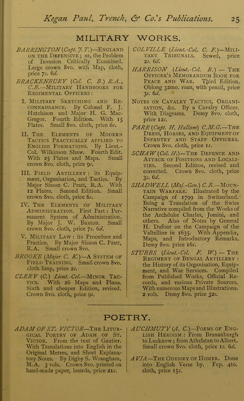 MILITARY WORKS. BARRINGTON (Capt. J. T.)—England on the Defensive ; or, the Problem of Invasion Critically Examined. Large crown 8vo. with Map, cloth, price 7s. 6d. BRACKENBURY {Col. C. B.) R.A., C.B.—Military Handbooks for Regimental Officers : I. Military Sketching and Re- connaissance. By Colonel F. J. Hutchison and Major H. G. Mac- Gregor. Fourth Edition. With 15 Plates. Small 8vo. cloth, price 6s. II. The Elements of Modern Tactics Practically applied to English Formations. By Lieut. - Col. Wilkinson Shaw. Fourth Edit. With 25 Plates and Maps. Small crown 8vo. cloth, price 9s. III. Field Artillery : its Equip- ment, Organisation, and Tactics. By Major Sisson C. Pratt, R.A. With 12 Plates. Second Edition. Small crown 8vo. cloth, price 6s. IV. The Elements of Military Administration. First Part: Per- manent System of Administration. By Major J. W. Buxton. Small crown 8vo. cloth, price 7s. 6d. V. Military Law : its Procedure and Practice. By Major Sisson C. Pratt, R.A. Small crown 8vo. BROOKE {Major C. K.)—A System of Field Training. Small crown 8vo. cloth limp, price 2s. CLERY (C.) Lieut.-Col.—Minor Tac- tics. With 26 Maps and Plans. Sixth and cheaper Edition, revised. Crown 8vo. cloth, price gr. COLVILLE {Lieut.-Col. C. F.)—Mili- tary Tribunals. Sewed, price 2s. 6 d. HARRISON {Lieut.-Col. R.) — The Officer’s Memorandum Book for Peace and War. T{iird Edition. Oblong 32mo. roan, with pencil, price y. 6d. Notes on Cavalry Tactics, Organi- sation, &c. By a Cavalry Officer. With Diagrams. Demy 8vo. cloth, price 12s. BARR {Capt. H. Hallam) C.M. G.—The Dress, Horses, and Equipment of Infantry and Staff Officers. Crown 8vo. cloth, price is. SCHAW{Col. 77.)—The Defence and Attack of Positions and Locali- ties. Second Edition, revised and corrected. Crown 8vo. cloth, price 3s. 6d. SNA DWELL (Maj.-Gen.) C. B.—Moun- tain Warfare. Illustrated by the Campaign of 1799 in Switzerland.' Being a Translation of the Swiss Narrative compiled from the Works of the Archduke Charles, Jornini, and others. Also of Notes by General H. Dufour on the Campaign of the Valtelline in 1635. With Appendix, Maps, and Introductory Remarks. Demy 8vo. price i6r. STUBBS {Lieut.-Col. F. W.) — The Regiment of Bengal Artillery : the History of its Organisation, Equip- ment, and War Services. Compiled from Published Works, Official Re- cords, and various Private Sources. With numerous Maps and Illustrations. 2 vols. Demy 8vo. price 32s. POETRY. ADAM OF ST. VICTOR—The Litur- gical Poetry of Adam of St. Victor. From the text of Gautier. With Translations into English in the Original Metres, and Short Explana- tory Notes. By Digby S. Wrangham, M.A. 3 vols. Crown 8vo. printed on hand-made paper, boards, price 2U. AUCHMUTY {A. C.)—Poems of Eng- lish PIeroism : From Brunanburgh to Lucknow; from Athelstan to Albert. Small crown 8vo. cloth, price u. 6d. A VIA—'Inn Odyssey of IIomer. Done into English Verse by. Fcp. 410. cloth, price 15^.