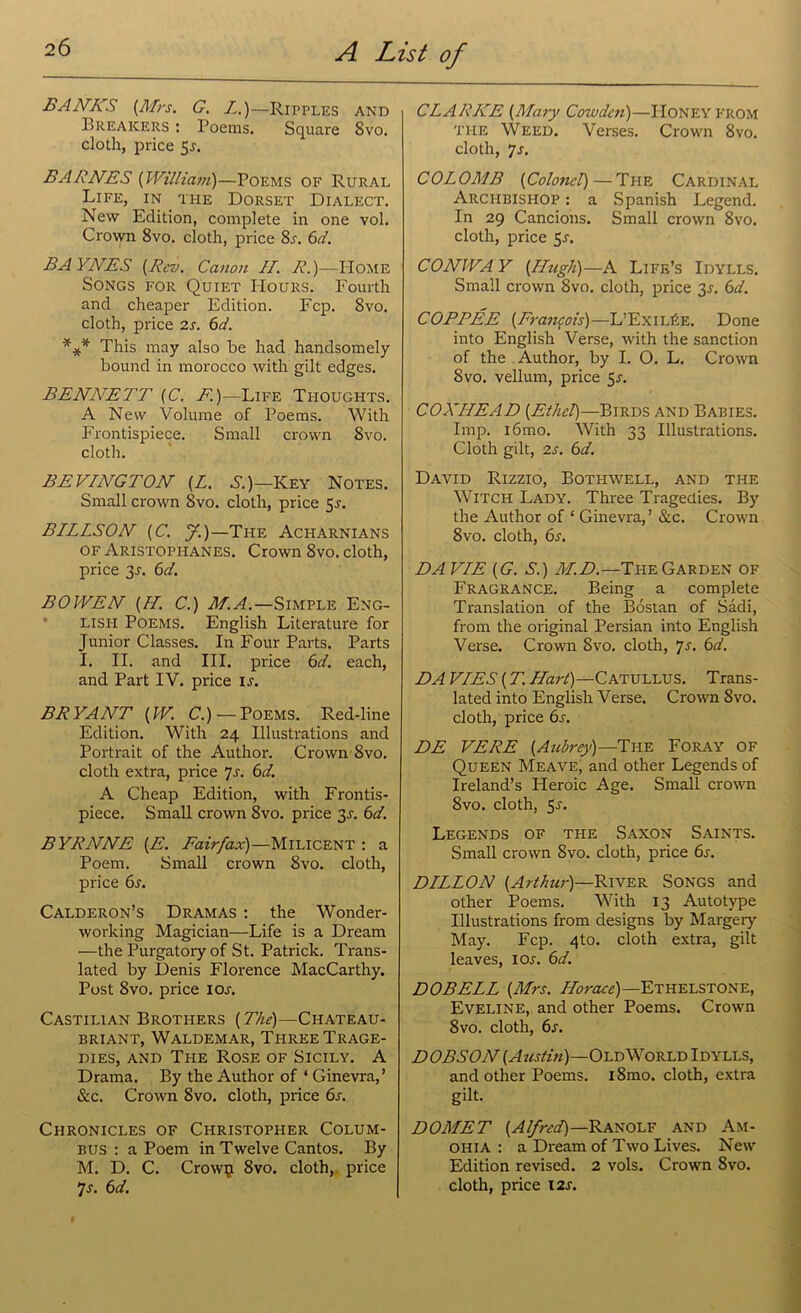BANKS {Mrs. G. Z.)—Ripples and Breakers : Poems. Square 8vo. cloth, price 5.?. BARNES (William)—Poems of Rural Life, ^in the Dorset Dialect. New Edition, complete in one vol. Crown 8vo. cloth, price 8s. 6d. BAYNES {Rev. Canon II. R.)—Home Songs for Quiet Hours. Fourth and cheaper Edition. Fcp. 8vo. cloth, price 2s. 6d. *#* This may also be had handsomely bound in morocco with gilt edges. BENiVETT (C. E)—Life Thoughts. A New Volume of Poems. With Frontispiece. Small crown 8vo. cloth. BEVINGTON {L. S.)—Key Notes. Small crown 8vo. cloth, price 5-r. BILLSON {C. J.)—Tile Acharnians of Aristophanes. Crown 8vo. cloth, price 2s- 6V. BOWEN {H. C.) M.A.—Simple Eng- lish Poems. English Literature for Junior Classes. In Four Parts. Parts I. II. and III. price 6d. each, and Part IV. price ij. BRYANT {W. C.) —Poems. Red-line Edition. With 24 Illustrations and Portrait of the Author. Crown 8vo. cloth extra, price Js. 6d. A Cheap Edition, with Frontis- piece. Small crown 8vo. price 31-. 6d. BYRNNE {E. Fairfax)—Milicent : a Poem. Small crown 8vo. cloth, price 6s. Calderon’s Dramas : the Wonder- working Magician—Life is a Dream —the Purgatory of St. Patrick. Trans- lated by Denis Florence MacCarthy. Post 8vo. price ioj. Castilian Brothers {The)—Chateau- BRIANT, WALDEMAR, THREE TRAGE- DIES, and The Rose of Sicily. A Drama. By the Author of ‘ Ginevra,’ See. Crown 8vo. cloth, price 6s. Chronicles of Christopher Colum- bus : a Poem in Twelve Cantos. By M. D. C. Crow^i 8vo. cloth, price 7-f. 6d. CL ARIZE {Mary Cowdcn)—Honey from THE Weed. Verses. Crown 8vo. cloth, 7j. COLOMB (Colonel)— The Cardinal Archbishop : a Spanish Legend. In 29 Cancions. Small crown 8vo. cloth, price 5-r. CONWAY {Hugh)—A Life’s Idylls. Small crown 8vo. cloth, price 3.1. 6d. COPPEE {Francois)—L’ExiiAe. Done into English Verse, with the sanction of the Author, by I. O. L. Crown 8vo. vellum, price $s. COXHEAD {Ethel)—Birds and Babies. Imp. i6mo. With 33 Illustrations. Cloth gilt, 2s. 6d. David Rizzio, Bothwell, and the Witch Lady. Three Tragedies. By the Author of ‘ Ginevra,’ &c. Crown 8vo. cloth, 6s. DA VIE {G. S.) M.D.—The Garden of Fragrance. Being a complete Translation of the Bostan of Sadi, from the original Persian into English Verse. Crown 8vo. cloth, *]s. 6d. DA VIES {T. Hart).—Catullus. Trans- lated into English Verse. Crown 8vo. cloth, price 6s. DE VERE (Aubrey)—The Foray of Queen Meave, and other Legends of Ireland’s Heroic Age. Small crown 8vo. cloth, 5j. Legends of the Saxon Saints. Small crown 8vo. cloth, price 6s. DILLON {Arthur)—River Songs and other Poems. With 13 Autotype Illustrations from designs by Margery May. Fcp. 4to. cloth extra, gilt leaves, iol 6d. DOBELL {Mrs. Horace)—Ethelstone, Eveline, and other Poems. Crown 8vo. cloth, 6j. DOBSON {Austui)—Old World Idylls, and other Poems. iSmo. cloth, extra gilt. DOMET {Alfred)—Ranolf and Am- ohia : a Dream of Two Lives. New Edition revised. 2 vols. Crown 8vo. cloth, price t2r.