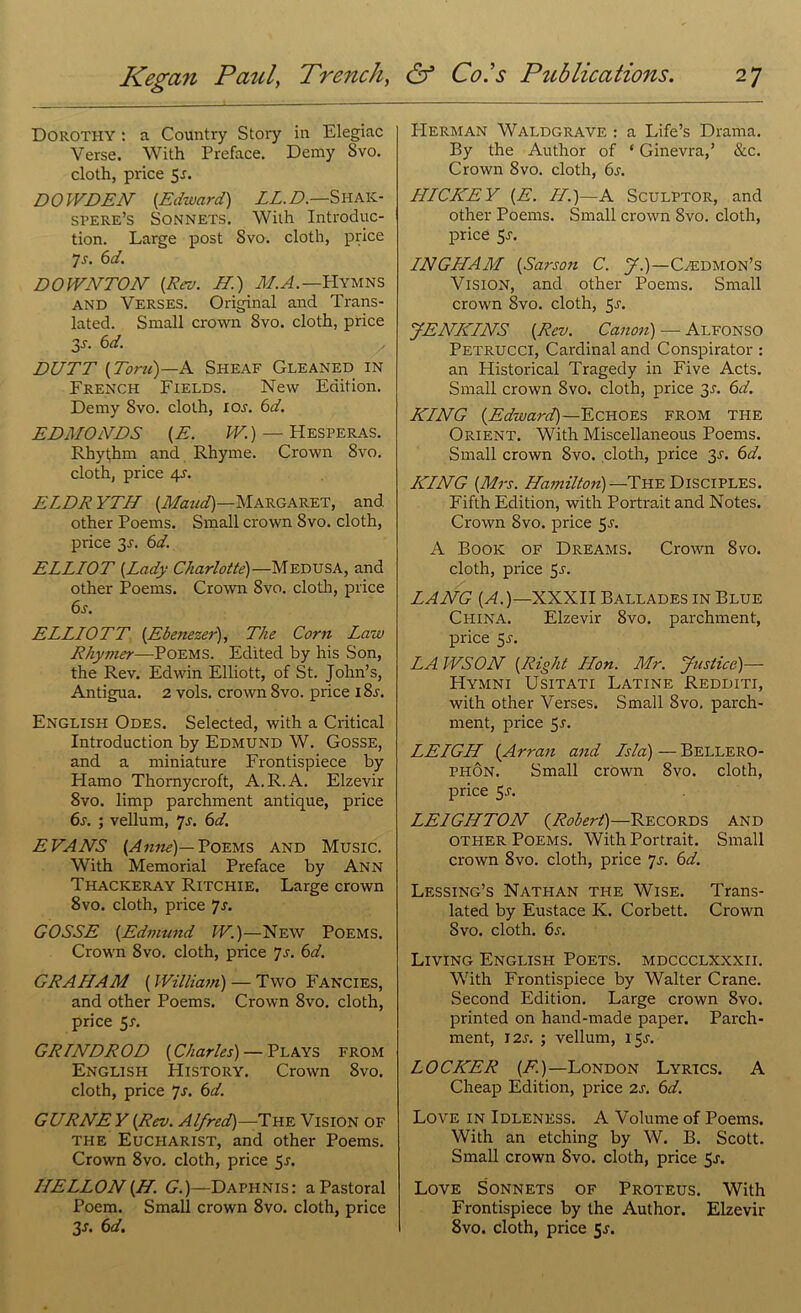 Dorothy : a Country Story in Elegiac Verse. With Preface. Demy Svo. cloth, price 5a DOWDEN {Edward) LL.D.—Shaic- spere’s Sonnets. With Introduc- tion. Large post Svo. cloth, price 7 a 6 d. DOWNTON {Rev. ET.) M.A.— Hymns and Verses. Original and Trans- lated. Small crown Svo. cloth, price 3a 6d. DUTT {Toni)—A Sheaf Gleaned in French Fields. New Edition. Demy Svo. cloth, ioa 6d. EDMONDS {E. W.) — Hesperas. Rhyt,hm and Rhyme. Crown 8vo. cloth, price 4A ELDR YTH {Maud)—Margaret, and other Poems. Small crown Svo. cloth, price 3A 6d. ELLIOT {Lady Charlotte)—Medusa, and other Poems. Crown Svo. cloth, price 6s. ELLIOTT {Ebe7iezer), The Corn Law Rhymer—Poems. Edited by his Son, the Rev. Edwin Elliott, of St. John’s, Antigua. 2 vols. crown 8vo. price iSa English Odes. Selected, with a Critical Introduction by Edmund W. Gosse, and a miniature Frontispiece by Plamo Thornycroft, A.R.A. Elzevir 8vo. limp parchment antique, price 6s. ; vellum, ys. 6d. EVANS {Anrie)— Poems and Music. With Memorial Preface by Ann Thackeray Ritchie. Large crown 8vo. cloth, price ys. GOSSE {Edmund IF.)—New Poems. Crown Svo. cloth, price 7s. 6d. GRAHAM (William) — Two Fancies, and other Poems. Crown 8vo. cloth, price 5-f. GRTNDROD {Charles) — Plays from English History. Crown 8vo. cloth, price 7s. 6d. GURNE Y {Rev. Alfred)—The Vision of the Eucharist, and other Poems. Crown 8vo. cloth, price 5a ILELLON {H. G.)—Daphnis: a Pastoral Poem. Small crown 8vo. cloth, price 3J. 6d. Herman Waldgrave : a Life’s Drama. By the Author of ‘ Ginevra,’ &c. Crown 8vo. cloth, 6s. HICKEY {E. //.)—A Sculptor, and other Poems. Small crown 8vo. cloth, price 5-f. INGHAM {Sarson C. J.)—Caedmon’s Vision, and other Poems. Small crown 8vo. cloth, 5a JENKINS {Rev. Canon) — Alfonso Petrucci, Cardinal and Conspirator : an Plistorical Tragedy in Five Acts. Small crown Svo. cloth, price 3A 6d. KING {Edward)—Echoes from the Orient. With Miscellaneous Poems. Small crown Svo. cloth, price 3A 6d. KING {Mrs. Hamilton) —The Disciples. Fifth Edition, with Portrait and Notes. Crown Svo. price 5a A Book of Dreams. Crown Svo. cloth, price 5a LANG {A.)—XXXII Ballades in Blue China. Elzevir 8vo. parchment, price 5a LAWSON {Right Hon. Mr. Justice)— Hymni Usitati Latine Redditi, with other Verses. Small Svo. parch- ment, price 5a LEIGH {Arran and Isla)—Bellero- phon. Small crown 8vo. cloth, price 5a LEIGHTON {Robert)—Records and other Poems. With Portrait. Small crown 8vo. cloth, price ys. 6d. Lessing’s Nathan the Wise. Trans- lated by Eustace K. Corbett. Crown Svo. cloth. 6a Living English Poets, mdccclxxxii. With Frontispiece by Walter Crane. Second Edition. Large crown 8vo. printed on hand-made paper. Parch- ment, I2A ; vellum, 15A LOCKER {F.)—London Lyrics. A Cheap Edition, price 2A 6d. Love in Idleness. A Volume of Poems. With an etching by W. B. Scott. Small crown Svo. cloth, price 5a Love Sonnets of Proteus. With Frontispiece by the Author. Elzevir 8vo. cloth, price 5a
