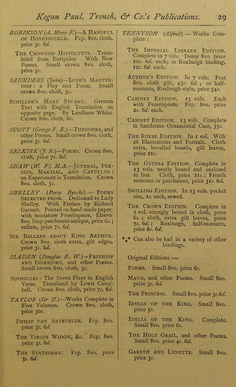ROBINSON {A. Mary F.)—A Handful of Honeysuckle. Fcp. 8vo. cloth, price y. 6d. The Crowned Hippolytus. Trans- lated from Euripides. With New Poems. Small crown 8vo. cloth, price 5r. SAUNDERS [John)—Love’s Martyr- dom : a Play and Poem. Small crown 8vo. cloth, 5r. Schiller’s Mary Stuart. German Text with English Translation on opposite page. By Leedham White. Crown 8vo. cloth, 6s. SCOTT (George F. E.)—Theodora, and other Poems. Small crown 8vo. cloth, price 3r. 6d. SELKIRK [J. B.)—Poems. Crown 8vo. cloth, price js. 6d. SHAW [IV. F.) M. A.—Juvenal, Per- sius, Martial, and Catullus : an Experiment in Translation. Crown 8vo. cloth, 5-r. SHELLEY [Percy Bysshe) — Poems Selected from. Dedicated to Lady Shelley. With Preface by Richard Garnett. Printed on hand-made paper, with miniature Frontispiece, Elzevir 8vo. limp parchment antique, price 6s.; vellum, price 7s. 6d. Six Ballads about King Arthur. Crown 8vo. cloth extra, gilt edges, price 3.1. 6d. SLA DEN [Douglas B. W.) — Frithjof and Ingebjorg, and other Poems. Small crown 8vo. cloth, 5-r. Sophocles : The Seven Plays in English Verse. Translated by Lewis Camp- bell. Crown 8vo. cloth, price 7s. 6d. TAYLOR [Sir II.)—Works Complete in Five Volumes. Crown 8vo. cloth, price 30^. Philip van Artevelde. Fcp. 8vo. price y. 6d. The Virgin Widow, &c. Fcp. 8vo. price 3.L 6d. The Statesman. Fcp. 8vo. price 35. 6d. TENNYSON [Alfred) — Works Com- plete : The Imperial Library Edition. Complete in 7 vols. Demy 8vo. price I or. 6d. each; in Roxburgh binding, I2j. 6d. each. Author’s Edition. In 7 vols. Post 8vo. cloth gilt, 43J. 6d. ; or half- morocco, Roxburgh style, price 54J. Cabinet Edition. 13 vols. Each with Frontispiece. Fcp. 8vo. price 2s. 6d. each. Cabinet Edition. 13 vols. Complete in handsome Ornamental Case, 35^. The Royal Edition. In 1 vol. With 26 Illustrations and Portrait. Cloth extra, bevelled boards, gilt leaves, price 21 s. The Guinea Edition. Complete in 13 vols. neatly bound and enclosed in box. Cloth, price 2 ij. ; French morocco or parchment, price 31J. 6d. Shilling Edition. In 13 vols. pocket size, is. each, sewed. The Crown Edition. Complete in I vol. strongly bound in cloth, price 6s. ; cloth, extra gilt leaves, price 7s. 6d. ; Roxburgh, half-morocco, price 8r. 6d. *#* Can also be had in a variety of other bindings. Original Editions :—■ Poems. Small 8vo. price 6s. Maud, and other Poems. Small 8vo. price y. 6d. The Princess. Small 8vo. price y.6d. Idylls of the King. Small 8vo. price 5r. Idylls of the King. Complete. Small 8vo. price 6s. The PIoly Grail, and other Poems. Small 8vo. price 4s. 6d. Gareth and Lynette. Small 8vo. price y.