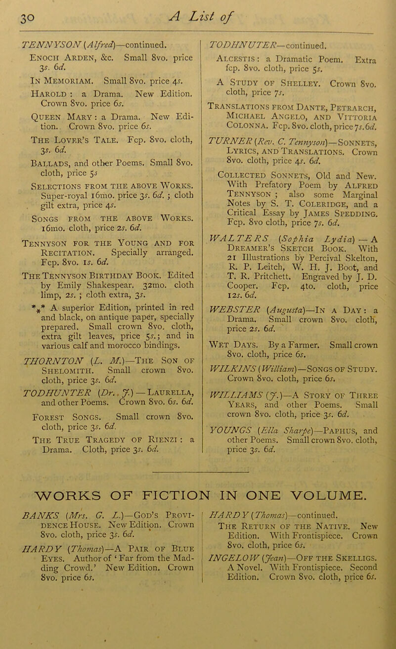 TENNYSON (Alfred)—continued. Enoch Arden, &c. Small 8vo. price 3s- bd. In Memoriam. Small 8vo. price 4-r. Harold : a Drama. New Edition. Crown 8vo. price 6a Queen Mary : a Drama. New Edi- tion. Crown 8vo. price 6s. The Lover’s Tale. Fcp. 8vo. cloth, 3a 6d. Ballads, and other Poems. Small Svo. cloth, price 5.S Selections from the above Works. Super-royal i6mo. price 31-. 6d. ; cloth gilt extra, price 4s. Songs from the above Works. i6mo. cloth, price 2s. 6d. Tennyson for the Young and for Recitation. Specially arranged. Fcp. 8vo. ia 6d. The Tennyson Birthday Book. Edited by Emily Shakespear. 32mo. cloth limp, 2s. ; cloth extra, 3A %* A superior Edition, printed in red and black, on antique paper, specially prepared. Small mown 8vo. cloth, extra gilt leaves, price 5a; and in various calf and morocco bindings. THORNTON (L. M.)—Tuz Son of Shelomith. Small crown Svo. cloth, price 3A 6d. TODHUNTER [Dr. J.) — Laurella, and other Poems. Crown Svo. 6a 6d. Forest Songs. Small crown Svo. cloth, price 3A 6d. The True Tragedy of Rienzi : a Drama. Cloth, price 3A 6d. TODIINUTER—continued. Alcestis : a Dramatic Poem. Extra fcp. 8vo. cloth, price 5a A Study of Shelley. Crown Svo. cloth, price 7a Translations from Dante, Petrarch, Michael Angelo, and Vittoria Colonna. Fcp. Svo. cloth, price ]s.6d. TURNER (Rev. C. Tennyson)—Sonnets, Lyrics, and Translations. Crown Svo. cloth, price 4s. 6d. Collected Sonnets, Old and New. With Prefatory Poem by Alfred Tennyson ; also some Marginal Notes by S. T. Coleridge, and a Critical Essay by James Spedding. Fcp. 8vo cloth, price 7a 6d. WALTERS (Sophia Lydia) — A Dreamer’s Sketch Book. With 21 Illustrations by Percival Skelton, R. P. Leitch, W. H. J. Boot, and T. R. Pritchett. Engraved by J. D. Cooper. Fcp. 4to. cloth, price 12a 6d. WEBSTER (Augusta)—In a Day: a Drama. Small crown Svo. cloth, price 2A 6d. Wf.t Days. By a Farmer. Small crown Svo. cloth, price 6s. WILKINS (William)—Songs of Study. Crown Svo. cloth, price 6a WILLIAMS (J.)—A Story of Three Years, and other Poems. Small crown Svo. cloth, price 3A 6d. YOUNGS (Ella Sharpe)—Paphus, and other Poems. Small crown Svo. cloth, price 3A 6d. WORKS OF FICTION IN ONE VOLUME. BANKS (Mrs. G. L.)—God’s Provi- dence House. New Edition. Crown Svo. cloth, price 3A 6d. HARDY (Thomas)—A Pair of Blue Eyes. Author of ‘ Far from the Mad- ding Crowd.’ New Edition. Crown Svo. price 6s. HARDY (Thomas)—continued. The Return of the Native. New Edition. With Frontispiece. Crown Svo. cloth, price 6a INGELOW (yean)—Off the Skelligs. A Novel. With Frontispiece. Second Edition. Crown Svo. cloth, price 6a