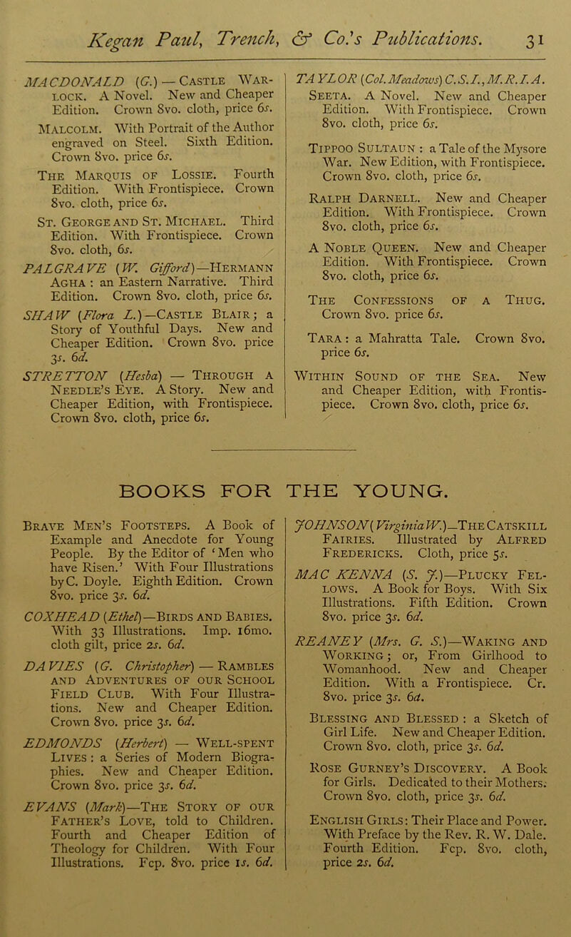 MACDONALD (G.) — Castle War- lock. A Novel. New and Cheaper Edition. Crown Svo. cloth, price 6s. Malcolm. With Portrait of the Author engraved on Steel. Sixth Edition. Crown Svo. price 6r. The Marquis of Lossie. Fourth Edition. With Frontispiece. Crown Svo. cloth, price 6r. St. George and St. Michael. Third Edition. With Frontispiece. Crown Svo. cloth, 6s. PALGRAVE [W. Gifford)—Hermann Agha : an Eastern Narrative. Third Edition. Crown Svo. cloth, price 6s. SHAW [Flora L.) — Castle Blair; a Story of Youthful Days. New and Cheaper Edition. Crown 8vo. price 3s- bd. STRETTON (.Hesba) — Through a Needle’s Eye. A Story. New and Cheaper Edition, with Frontispiece. Crown Svo. cloth, price 6s. TA YLOR (Col.Meadows) C.S.I.,M.R.T.A. Seeta. A Novel. New and Cheaper Edition. With Frontispiece. Crown 8vo. cloth, price 6s. TiPPOO SULTAUN : a Tale of the Mysore War. New Edition, with Frontispiece. Crown 8vo. cloth, price 6s. Ralph Darnell. New and Cheaper Edition. With Frontispiece. Crown 8vo. cloth, price 6s. A Noble Queen. New and Cheaper Edition. With Frontispiece. Crown Svo. cloth, price 6j. The Confessions of a Thug. Crown Svo. price 6s. Tara : a Mahratta Tale. Crown Svo. price 6s. Within Sound of the Sea. New and Cheaper Edition, with Frontis- piece. Crown Svo. cloth, price 6s. BOOKS FOR Brave Men’s Footsteps. A Book of Example and Anecdote for Young People. By the Editor of 1 Men who have Risen.’ With Four Illustrations by C. Doyle. Eighth Edition. Crown 8vo. price 3j. 6d. COXLIEAD [Ethel)—Birds and Babies. With 33 Illustrations. Imp. i6mo. cloth gilt, price 2s. 6d. DAVIES {G. Christopher) — Rambles and Adventures of our School Field Club. With Four Illustra- tions. New and Cheaper Edition. Crown 8vo. price 3J. 6d. EDMONDS [Herbert) — WELL-SPENT Lives : a Series of Modern Biogra- phies. New and Cheaper Edition. Crown Svo. price 3J. 6d. EVANS [Mark)—The Story of our Father’s Love, told to Children. Fourth and Cheaper Edition of Theology for Children. With Four Illustrations. Fcp. Svo. price is. 6d. THE YOUNG. JOHNS ON [ Virginia W.)- The Catskill Fairies. Illustrated by Alfred Fredericks. Cloth, price 5^. MAC HENNA [S. J.)—Plucky Fel- lows. A Book for Boys. With Six Illustrations. Fifth Edition. Crown Svo. price 3s. 6d. REANEY [Mrs. G. S.)—Waking and Working; or, From Girlhood to Womanhood. New and Cheaper Edition. With a Frontispiece. Cr. 8vo. price 3J. 6a. Blessing and Blessed : a Sketch of Girl Life. New and Cheaper Edition. Crown Svo. cloth, price 3^. 6d. Rose Gurney’s Discovery. A Book for Girls. Dedicated to their Mothers. Crown Svo. cloth, price 3J. 6d. English Girls: Their Place and Power. With Preface by the Rev. R. W. Dale. Fourth Edition. Fcp. Svo. cloth, price 2s. 6d.