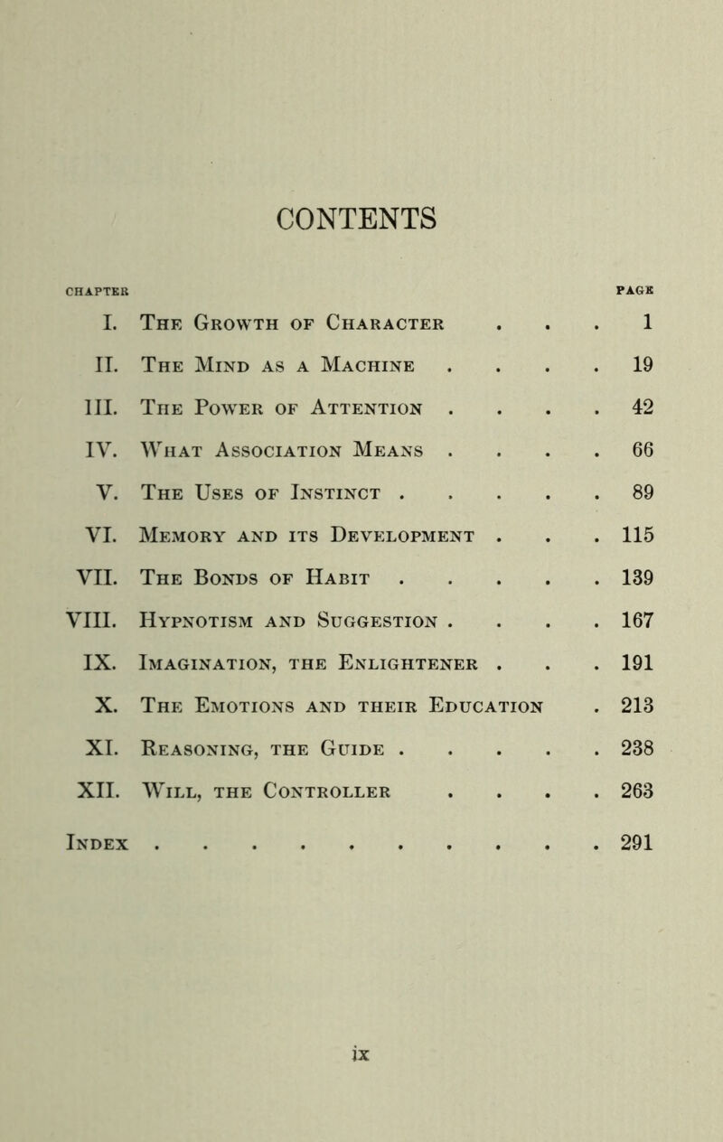 CONTENTS CHAPTER PAGE I. The Growth of Character . . . 1 II. The Mind as a Machine .... 19 III. The Power of Attention .... 42 IV. What Association Means .... 66 V. The Uses of Instinct 89 VI. Memory and its Development . . . 115 VII. The Bonds of Habit 139 VIII. Hypnotism and Suggestion .... 167 IX. Imagination, the Enlightener . . . 191 X. The Emotions and their Education . 213 XI. Reasoning, the Guide 238 XII. Will, the Controller .... 263 Index 291