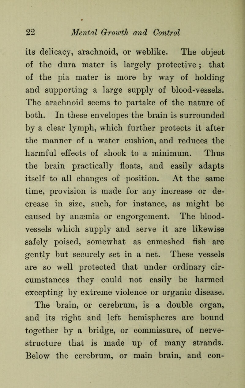 its delicacy, arachnoid, or weblike. The object of the dura mater is largely protective; that of the pia mater is more by way of holding and supporting a large supply of blood-vessels. The arachnoid seems to partake of the nature of both. In these envelopes the brain is surrounded by a clear lymph, which further protects it after the manner of a water cushion, and reduces the harmful effects of shock to a minimum. Thus the brain practically floats, and easily adapts itself to all changes of position. At the same time, provision is made for any increase or de- crease in size, such, for instance, as might be caused by anaemia or engorgement. The blood- vessels which supply and serve it are likewise safely poised, somewhat as enmeshed fish are gently but securely set in a net. These vessels are so well protected that under ordinary cir- cumstances they could not easily be harmed excepting by extreme violence or organic disease. The brain, or cerebrum, is a double organ, and its right and left hemispheres are bound together by a bridge, or commissure, of nerve- structure that is made up of many strands. Below the cerebrum, or main brain, and con-