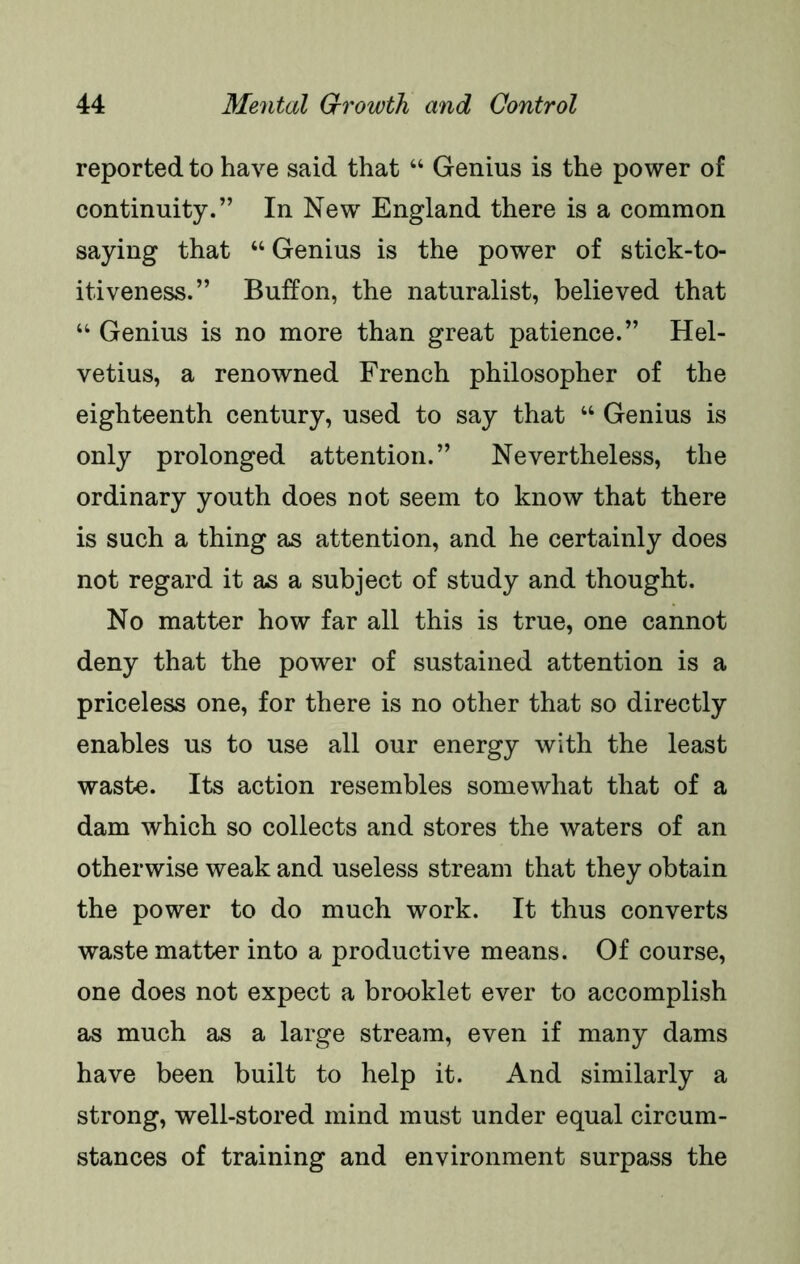 reported to have said that “ Genius is the power of continuity.” In New England there is a common saying that “ Genius is the power of stick-to- itiveness.” Buff on, the naturalist, believed that “ Genius is no more than great patience.” Hel- vetius, a renowned French philosopher of the eighteenth century, used to say that “ Genius is only prolonged attention.” Nevertheless, the ordinary youth does not seem to know that there is such a thing as attention, and he certainly does not regard it as a subject of study and thought. No matter how far all this is true, one cannot deny that the power of sustained attention is a priceless one, for there is no other that so directly enables us to use all our energy with the least waste. Its action resembles somewhat that of a dam which so collects and stores the waters of an otherwise weak and useless stream that they obtain the power to do much work. It thus converts waste matter into a productive means. Of course, one does not expect a brooklet ever to accomplish as much as a large stream, even if many dams have been built to help it. And similarly a strong, well-stored mind must under equal circum- stances of training and environment surpass the