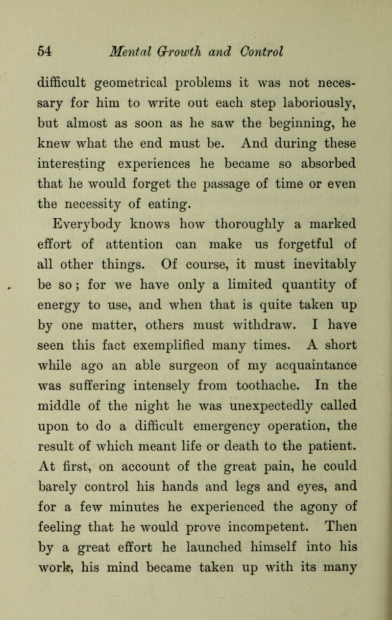 difficult geometrical problems it was not neces- sary for him to write out each step laboriously, but almost as soon as he saw the beginning, he knew what the end must be. And during these interesting experiences he became so absorbed that he would forget the passage of time or even the necessity of eating. Everybody knows how thoroughly a marked effort of attention can make us forgetful of all other things. Of course, it must inevitably be so; for we have only a limited quantity of energy to use, and when that is quite taken up by one matter, others must withdraw. I have seen this fact exemplified many times. A short while ago an able surgeon of my acquaintance was suffering intensely from toothache. In the middle of the night he was unexpectedly called upon to do a difficult emergency operation, the result of which meant life or death to the patient. At first, on account of the great pain, he could barely control his hands and legs and eyes, and for a few minutes he experienced the agony of feeling that he would prove incompetent. Then by a great effort he launched himself into his work, his mind became taken up with its many