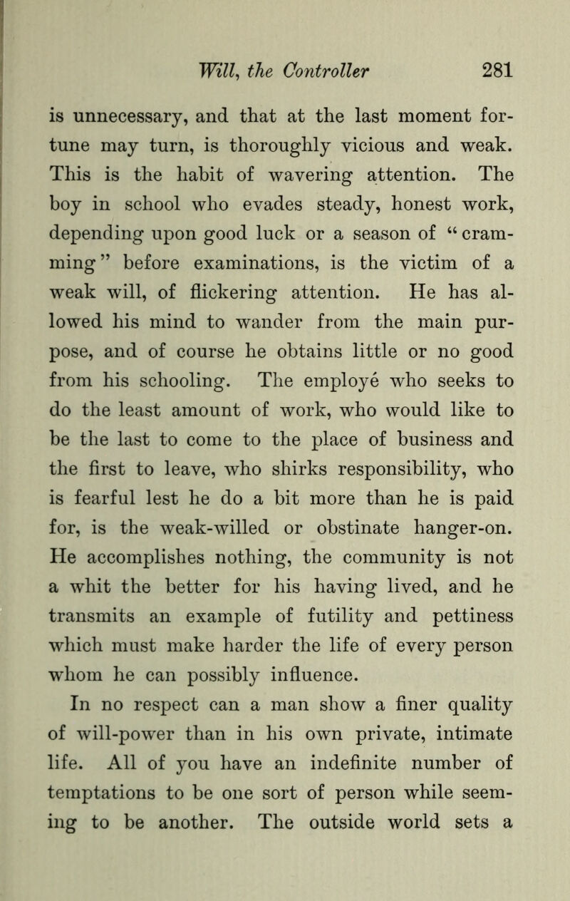 is unnecessary, and that at the last moment for- tune may turn, is thoroughly vicious and weak. This is the habit of wavering attention. The boy in school who evades steady, honest work, depending upon good luck or a season of “ cram- ming” before examinations, is the victim of a weak will, of flickering attention. He has al- lowed his mind to wander from the main pur- pose, and of course he obtains little or no good from his schooling. The employe who seeks to do the least amount of work, who would like to be the last to come to the place of business and the first to leave, who shirks responsibility, who is fearful lest he do a bit more than he is paid for, is the weak-willed or obstinate hanger-on. He accomplishes nothing, the community is not a whit the better for his having lived, and he transmits an example of futility and pettiness which must make harder the life of every person whom he can possibly influence. In no respect can a man show a finer quality of will-power than in his own private, intimate life. All of you have an indefinite number of temptations to be one sort of person while seem- ing to be another. The outside world sets a