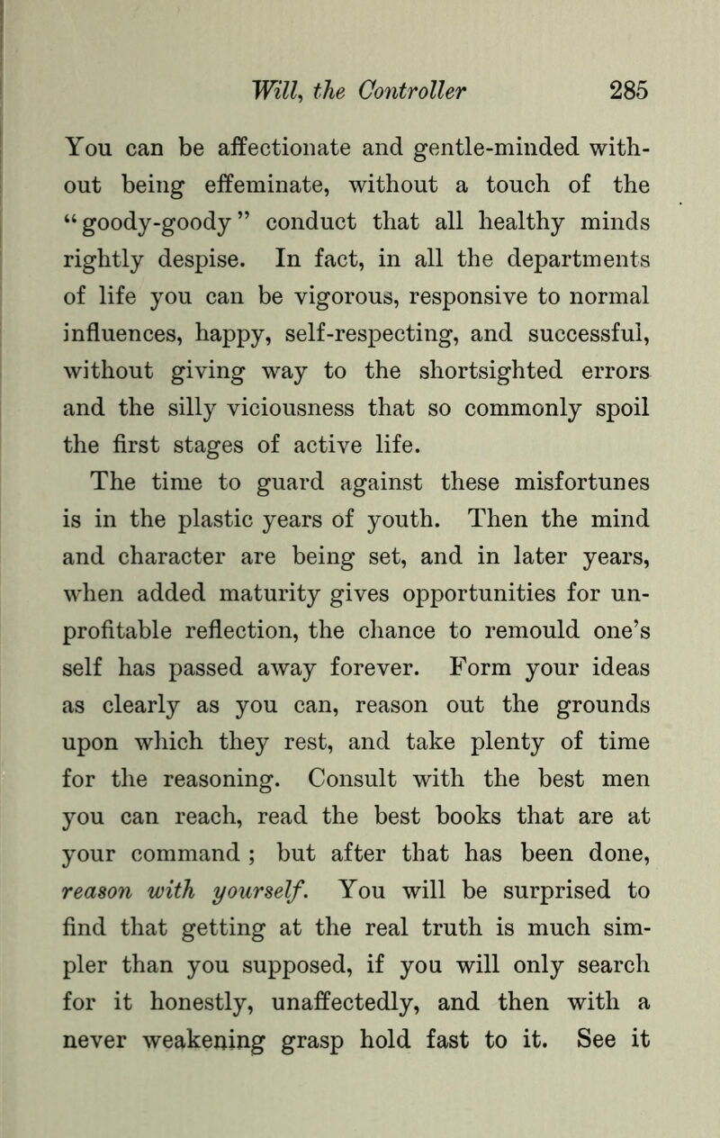 You can be affectionate and gentle-minded with- out being effeminate, without a touch of the “ goody-goody ” conduct that all healthy minds rightly despise. In fact, in all the departments of life you can be vigorous, responsive to normal influences, happy, self-respecting, and successful, without giving way to the shortsighted errors and the silly viciousness that so commonly spoil the first stages of active life. The time to guard against these misfortunes is in the plastic years of youth. Then the mind and character are being set, and in later years, when added maturity gives opportunities for un- profitable reflection, the chance to remould one’s self has passed away forever. Form your ideas as clearly as you can, reason out the grounds upon which they rest, and take plenty of time for the reasoning. Consult with the best men you can reach, read the best books that are at your command ; but after that has been done, reason with yourself. You will be surprised to find that getting at the real truth is much sim- pler than you supposed, if you will only search for it honestly, unaffectedly, and then with a never weakening grasp hold fast to it. See it