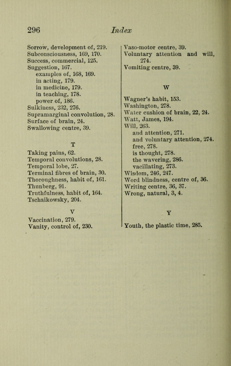 Sorrow, development of, 219. Subconsciousness, 169, 170. Success, commercial, 125. Suggestion, 167. examples of, 168, 169. in acting, 179. in medicine, 179. in teaching, 178. power of, 186. Sulkiness, 232, 276. Supramarginal convolution, 28. Surface of brain, 24. Swallowing centre, 39. T Taking pains, 62. Temporal convolutions, 28. Temporal lobe, 27. Terminal fibres of brain, 30. Thoroughness, habit of, 161. Thunberg, 91. Truthfulness, habit of, 164. Tschaikowsky, 204. V Vaccination, 279. Vanity, control of, 230. Vaso-motor centre, 39. Voluntary attention and will, 274. Vomiting centre, 39. W Wagner’s habit, 153. Washington, 278. Water cushion of brain, 22, 24. Watt, James, 194. Will, 263. and attention, 271. and voluntary attention, 274. free, 278. is thought, 278. the wavering, 286. vacillating, 273. Wisdom, 246, 247. Word blindness, centre of, 36. Writing centre, 36, 37. Wrong, natural, 3, 4. Y Youth, the plastic time, 285.