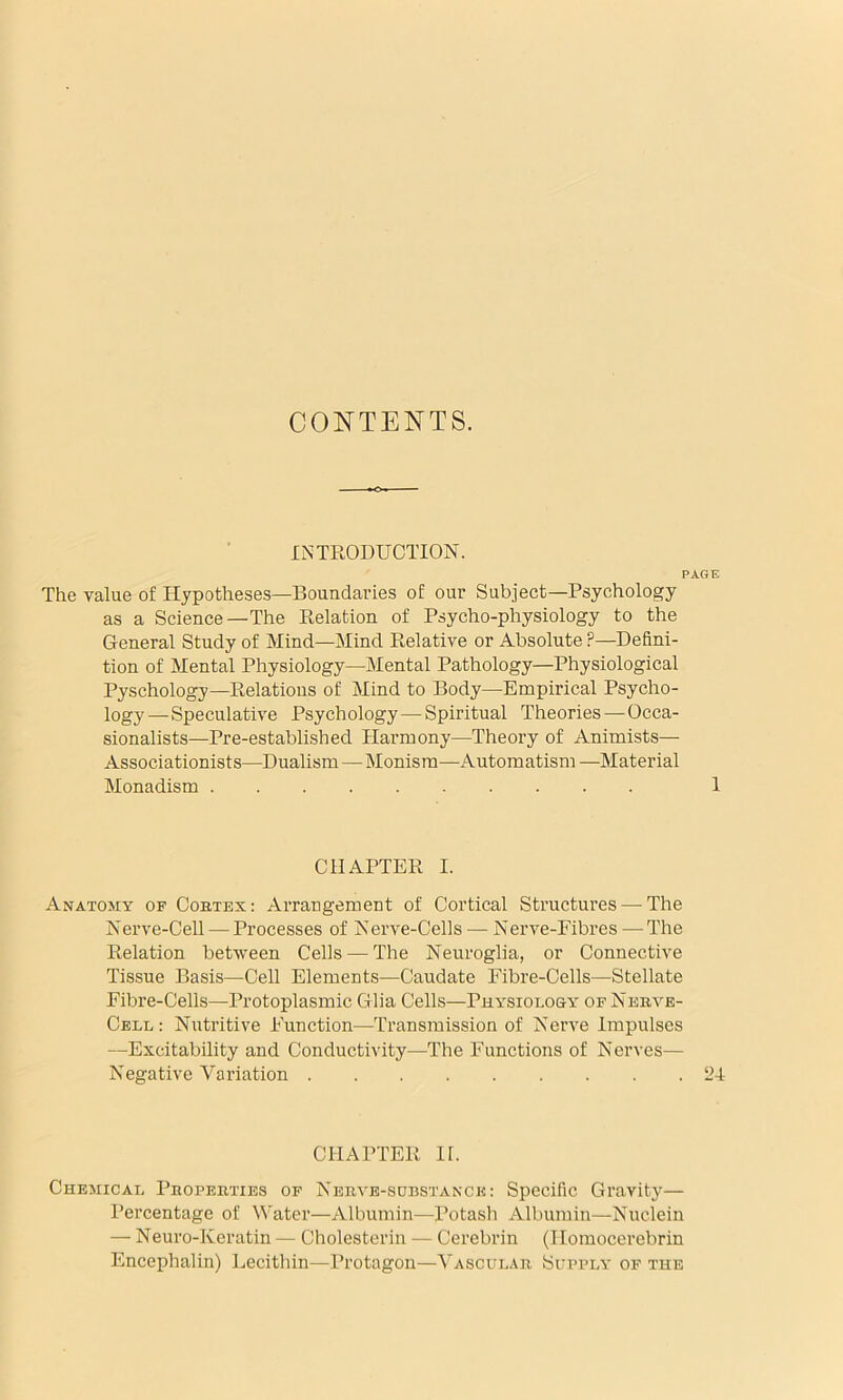 CONTENTS. INTRODUCTION. PAGE The value of Hypotheses—Boundaries of our Subject—Psychology as a Science—The Relation of Psycho-physiology to the General Study of Mind—Mind Relative or Absolute ?—Defini- tion of Mental Physiology—Mental Pathology—Physiological Pyschology—Relations of Mind to Body—Empirical Psycho- logy—Speculative Psychology—Spiritual Theories—Occa- sionalists—Pre-established Harmony—Theory of Animists— Associationists—Dualism—Monism—Automatism —Material Monadism 1 CHAPTER I. Anatomy of Cortex: Arrangement of Cortical Structures — The Nerve-Cell — Processes of Nerve-Cells — Nerve-Fibres — The Relation between Cells — The Neuroglia, or Connective Tissue Basis—Cell Elements—Caudate Fibre-Cells—Stellate Fibre-Cells—Protoplasmic Glia Cells—Physiolo&y of Nerve- Cell: Nutritive Function—Transmission of Nerve Impulses —Excitability and Conductivity—The Functions of Nerves— Negative Variation 24 CHAPTER II. Chemical Properties of Nerve-sobstanck: Specific Gravity— Percentage of Water—Albumin—Potash Albumin—Nuclein — Neuro-Keratin — Cholesterin — Cerebrin (Ilomocerebrin Encephalin) Lecithin—Protagon—Vascular Supply of the