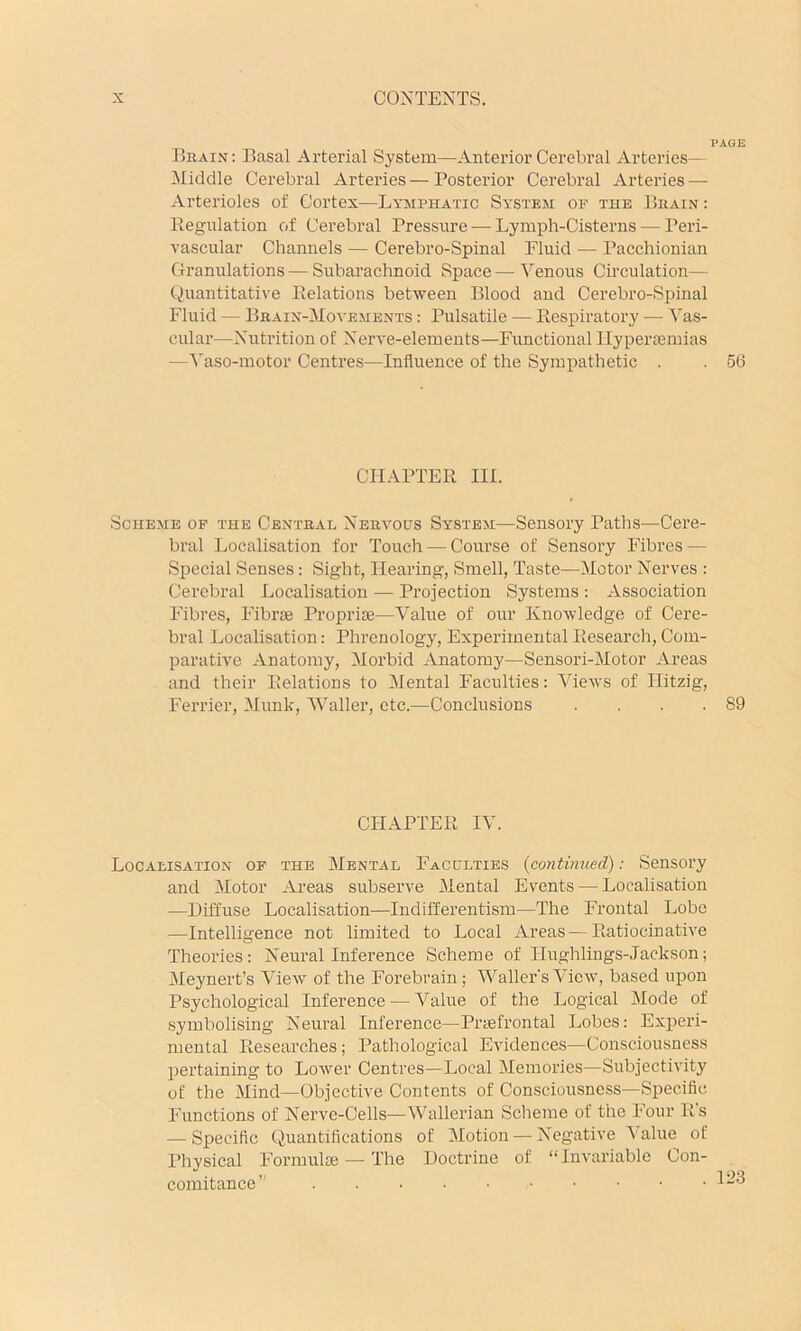 PAGE Brain; Basal Arterial System—Anterior Cerebral Arteries— Middle Cerebral Arteries — Posterior Cerebral Arteries — Arterioles of Cortex—Lymphatic System of the Brain : Eegulation of Cerebral Pressure — Lymph-Cisterns — Peri- vascular Channels — Cerebro-Spinal Fluid — Pacchionian Granulations — Subarachnoid Space — Venous Circulation— Quantitative Eelations between Blood and Cerebro-Spinal Fluid — Brain-Movements ; Pulsatile — Eespiratory — Vas- cular—Nutrition of Nerve-elements—Functional Ilyperiemias —Vaso-motor Centres—Influence of the Sympathetic . . 56 CFIAPTEE III. Scheme op the Central Nervous System—Sensory Patlis^—Cere- bral Localisation for Touch — Course of Sensory Fdbres — Special Senses: Sight, Hearing, Smell, Taste—Motor Nerves : Cerebral Localisation — Projection Systems : Association Inbres, F'ibras Propriie—V’alue of our Knowledge of Cere- bral Localisation: Phrenology, Experimental Eesearch, Com- parative Anatomy, Morbid Anatomy—Sensori-Motor Areas and their Eelations to Mental Faculties: Views of Ilitzig, Ferrier, Munk, Waller, etc.—Conclusions . . . .89 CFIAPTEE IV. Localisation of the Mental Faculties {continued): Sensory and Motor Ai-eas subserve Mental Events — Localisation —Diffuse Localisation—Indifferentism—The Frontal Lobe —Intelligence not limited to Local Areas — Eatiocinative Theories: Neural Inference Scheme of Ilughlings-Jackson; Meynert’s View of the Forebrain ; Waller's View, based upon Psychological Inference — Value of the Logical Mode of symbolising Neural Inference—Pnefrontal Lobes: Experi- mental Eesearches; Pathological Evidences—Consciousness pertaining to Lower Centres—Local Memories—Subjectivity of the Mind—Objective Contents of Consciousness—Specific Functions of Nerve-Cells—Wallerian Scheme of the Four Es — Specific Quantifications of Motion — Negative Value of Physical Formulae — F’he Doctrine of “Invariable Con- comitance”