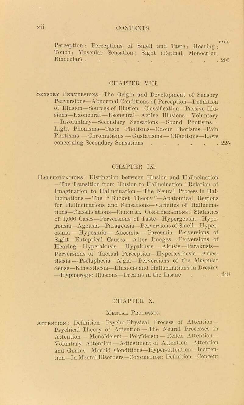 _ . PAGK Perception: Perceptions of Smell and Taste; Hearing; Touch; Muscular Sensation; Sight (Retinal, Monocular, Binocular) 20r> CHAPTER VIII. Sensory Perversions : The Origin and Development of Sensory Perversions—Abnormal Conditions of Perception—Definition of Illusion—Sources of Illusion—Classification—Passive Illu- sions—Exoneural—Esoneural—Active Illusions—-Voluntary —Involuntary—Secondary Sensations — Sound Photisms— Light Phonisms—Taste Photisms—Odour Photisms—Pain Photisms — Chromatisms — Gustatisras — Olfactisms—Laws concerning Secondary Sensations 22o- CHAPTER IX. Hallucinations : Distinction between Illusion and Hallucination —The Transition from Illusion to Hallucination—Relation of Imagination to Hallucination — The Neural Process in Hal- lucinations — The “ Bucket Theory ”—Anatomical Regions for Hallucinations and Sensations—Vai’ieties of Hallucina- tions—Classifications—Clinical Considerations : Statistics of 1,000 Cases—Perversions of Taste—Hypergeusia—Hypo- geusia—^Ageusia—Parageusia—Perversions of Smell—Hyper- osmia — Hyposmia — Anosmia — Parosmia—Perversions of Sight—Entoptical Causes—After Images—Perversions of Hearing—Hyperakusis — Hypakusis — Akusis—Parakusis— Perversions of Tactual Perception—Ilyperassthesia—Anaes- thesia— Pselaphesia—Algia—Perversions of the Muscular Sense—Kimesthesia—Illusions and Hallucinations in Dreams —Hypnagogic Illusions—Dreams in the Insane . . . 2-48 CHAPTER X. Mental Processes. Attention : Definition—Psycho-Physical Process of Attention— Psychical Theory of Attention — The Neural Processes in A ttention — Monoideism—Polyideism — Reflex Attention— Voluntary Attention—Adjustment of Attention—Attention and Genius—Morbid Conditions—Hyper-attention—Inatten- tion—In Mental Disorders—Conception : Definition—Concept