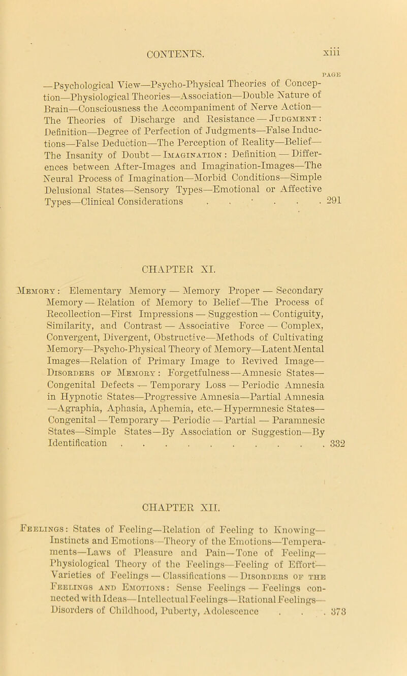 PAGE —Psychological View—Psycho-Physical Theories of Concep- tion—Physiological Theories—Association—Double Nature of Drain—Consciousness the Accompaniment of Nerve Action— The Theories of Discharge and Resistance — Judgment: Definition—Degree of Perfection of Judgments—False Induc- tions—False Deduction—The Perception of Reality—Belief— The Insanity of Doubt — Imagination: Definition — Differ- ences between After-Images and Imagination-Images—The Neural Process of Imagination—Morbid Conditions—Simple Delusional States—Sensory Types—Emotional or Affective Types—Clinical Considerations . . ' . • .291 CHAPTER XI. Memory : Elementary Memory — Memory Proper — Secondary Memory — Relation of Memory to Belief—The Process of Recollection—First Impressions — Suggestion Contiguity, Similarity, and Contrast — Associative Force — Complex, Convergent, Divergent, Obstructive—Methods of Cultivating Memory—P.sycho-Physical Theory of Memory—LatentMental Images—Relation of Primary Image to Revived Image— Disorders of Memory: Forgetfulness—-Amnesic States— Congenital Defects — Temporary Loss — Periodic Amnesia in Hypnotic States—Progressive Amnesia—Partial Amnesia —Agraphia, Aphasia, Aphemia, etc.—Hypermnesic States— Congenital—Temporary — Periodic — Partial — Paramnesic States—Simple States—By Association or Suggestion—By Identification 332 CHAPTER XII. Feelings: States of Feeling—Relation of Feeling to Knowing— Instincts and Emotions—Theory of the Emotions—Tempera- ments—Laws of Pleasure and Pain—Tone of Feeling— Physiological Theory of the Feelings—Feeling of Effort— Varieties of Feelings — Cla.ssifications — Disorders of the Feelings and Emotions : Sense Feelings — Feelings con- nected with Ideas—Intellectual Feelings—Rational Feelings— Disorders of Childhood, Puberty, Adolescence . . . 373