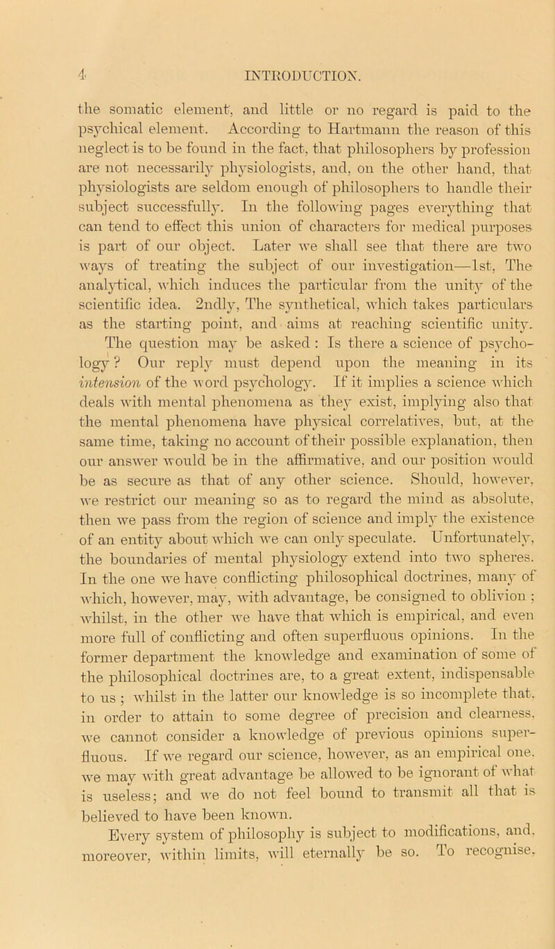 the somatic element, and little or no regard is paid to the psychical element. According to Hartmann the reason of this neglect is to be found in the fact, that philosophers by profession are not necessarily physiologists, and, on the other hand, that physiologists are seldom enough of philosophers to handle their subject successfully. In the follou'ing pages eveiything that can tend to effect this union of characters for medical purposes is part of our object. Later we shall see that there are two waj''S of treating the subject of our investigation—1st, The analjTical, ^\'hich induces the particular from the unity of the scientific idea. 2ndly, The synthetical, which takes particulars as the starting point, and aims at reaching scientific unity. The question may be asked : Is there a science of psycho- logy ? Our I’eplj^ must depend upon the meaning in its intension of the word psycliology. If it implies a science ndiich deals until mental phenomena as they exist, implying also that the mental phenomena have physical correlatives, but, at the same time, taking no account of their possible explanation, then our answer would be in the affirmative, and our position would be as secure as that of any other science. Should, however, we restrict our meaning so as to regard the mind as absolute, then we pass from the region of science and imply the existence of an entity about which Ave can only speculate. Unfortunately, the boundaries of mental physiology extend into tivo spheres. In the one Ave have conflicting philosophical doctrines, many of AA'hich, however, may, Avith advantage, be consigned to oblivion ; AAdiilst, in the other Ave have that Avhich is empirical, and even more full of conflicting and often superfluous opinions. In the former department the knoAAdedge and examination of some of the philosophical doctrines are, to a great extent, indispensable to us ; Avhilst in the latter our knoAvledge is so incomplete that, in order to attain to some degree of precision and clearness. Ave cannot consider a knowledge of previous opinions super- fluous. If Ave regard our science, hoAvever, as an empirical one. Ave may Avith great adA^antage be alloAA'ed to be ignorant of Avhat is useless; and Ave do not feel bound to transmit all that is believed to have been knoAvn. EA'ery system of philosophy is subject to modifications, and. moreover, Avithin limits, Avill eternally be so. To recognise.