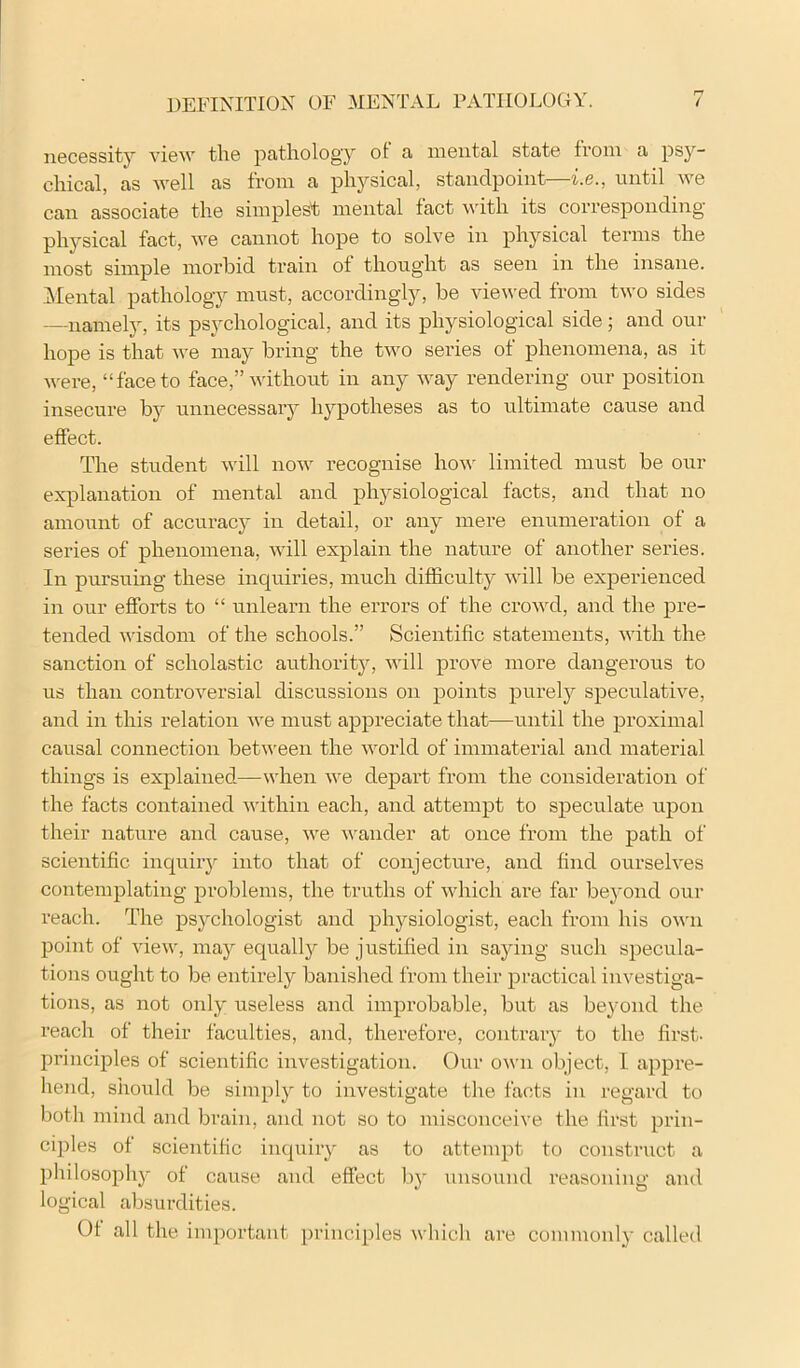 necessity view the pathology of a mental state from a psy- chical, as well as from a physical, standpoint—i.e., until Ave can associate the simplest mental fact wdth its corresponding- physical fact, we cannot hope to soh^e in physical terms the most simple morbid train of thought as seen in the insane. IMental pathology must, accordingly, be viewed from two sides —namely, its psychological, and its physiological side; and our hope is that we may bring the two series of phenomena, as it Avere, “face to face,” Avithout in any way rendering our position insecure by unnecessary hypotheses as to ultimate cause and effect. The student Avill noAV recognise hoAv limited must be our explanation of mental and phj^siological facts, and that no amoAint of accuracy in detail, or any mere enumeration of a series of phenomena, Avill explain the nature of another series. In pursuing these inquiries, much difficulty Avill be experienced in our efforts to “ unlearn the errors of the croAvd, and the pre- tended Avisdom of the schools.” Scientific statements, Avith the sanction of scholastic authority, Avill prove more dangerous to us than controA'-ersial discussions on points purelj'- speculatiA^e, and in this relation Ave must appreciate that—until the proximal causal connection betAA-een the Avorld of immaterial and material things is explained—Avhen Ave depart from the consideration of the facts contained Avithin each, and attempt to speculate upon their nature and cause, Ave Avander at once from the path of scientific inquirj^ into that of conjecture, and find ourseh'es contemplating problems, the truths of Avhich are far bej'ond our reach. The psychologist and physiologist, each from his OAvn point of AueAV, may equally be justified in saying such specula- tions ought to be entirely banished from their practical investiga- tions, as not only useless and improbable, but as beyond the reach of their faculties, and, therefore, contrary to the first- principles of scientific investigation. Our oavii object, I appre- hend, should be simply to investigate the facts in regard to both mind and brain, and not so to misconceive the first prin- ciples of scientific inquiry as to atfenqjt to construct a philosophy of cause and effect by unsound reasoning and logical absurdities. Of all the important principles Avhich are commonly called