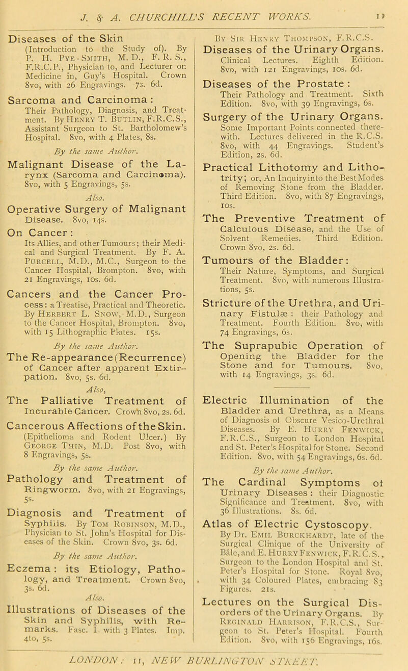 Diseases of the Skin (Introduction to the Study of). By P. II. Pye-Smith, M. D., F. K. S., F.R.C.P., Physician to, and Lecturer or. Medicine in, Guy’s Hospital. Crown Svo, with 26 Pingravings. 73. 6d. Sarcoma and Carcinoma : Their Pathology, Diagnosis, and Treat- ment. By Henry T. Butlin, F.R.C.S., Assistant Surgeon to St. Bartholomew’s Hospital. Svo, with 4 Plates, 8s. By the same Author. Malignant Disease of the La- rynx (Sarcoma and Carcinama). Svo, with 5 Engravings, 5s. Also. Operative Surgery of Malignant Disease. Svo, 14s. On Cancer : Its Allies, and otherTumours; their Medi- cal and Surgical Treatment. By F. A. Purcell, M.D., M.C., Surgeon to the Cancer Hospital, Brompton. Svo, with 21 Engravings, los. 6d. Cancers and the Cancer Pro- cess: a Treatise, Practical and Theoretic. By Herbert L. Snow, M.D., Surgeon to the Cancer Hospital, Brompton. Svo, with 15 Lithographic Plates. 15s. By the same Author. The Re-appearance (Recurrence) of Cancer after apparent Extir- pation. Svo, ss. 6d. Also, The Palliative Treatment of Incurable Cancer. Crowb Svo, 2s. 6d. Cancerous Affections of the Skin. (Epithelioma and Rodent Ulcer.) By George Thin, M.D. Post Svo, with 8 Flngravings, 5s. By the same Author. Pathology and Treatment of Ringworm. Svo, with 21 Engravings, 5s. Diagnosis and Treatment of Syphilis. By Tom Robinson, M.D., Physician to St. John’s Hospital for Dis- eases of the Skin. Crown Svo, 3s. 6d. By the same Author. Eczema; its Etiology, Patho- logy, and Treatment. Crown Svo, 3s. 6d. Also. Illustrations of Diseases of the Skin and Syphilis, with Re- marks. Fasc. 1. with 3 Plates. Imn. 4to, 5s. By Sir Henry TiioMi’bON, F.R.C.S. Diseases of the Urinary Organs. Clinical Lectures. Eighth Edition. Svo, with 121 Engravings, los. 6d. Diseases of the Prostate : Their Pathology and Treatment. Sixth Edition. Svo, with 39 Engravings, 6s. Surgery of the Urinary Organs. Some Important Points connected there- with. Lectures delivered in the R.C.S. Svo, with 44 Engravings. Student’s Edition, 2s. 6d. Practical Lithotomy and Litho- trity; or. An Inquiry into the Best Modes of Removing Stone from the Bladder. Third Edition. Svo, with 87 Engravings, lOS. The Preventive Treatment of Calculous Disease, and the Use of Solvent Remedies. Third Edition. Crown Svo, 2s. 6d. Tumours of the Bladder: Their Nature, Symptoms, and Surgical Treatment. Svo, with numerous Illustra- tions, 5s. Stricture of the Urethra, and Uri- nary Fistulae : their Pathology and Treatment. Fourth Edition. Svo, with 74 Engravings, 6s. The Suprapubic Operation of Opening the Bladder for the Stone and for Tumours. Svo, with 14 Engravings, 3s. 6d. Electric Illumination of the Bladder and Urethra, as a Me.ans. of Diagnosis of Obscure Vesico-Urethral Diseases. By E. Hurry Fenwick, F.R.C.S., Surgeon to London Hospital and St. Peter’s Hospital for Stone. Second Edition. Svo, with 54 Engravings, 6s. 6d. By the same A uthor. The Cardinal Symptoms ot Urinary Diseases : their Diagnostic Significance and Trefitment. Svo, with 36 Illustrations. 8s. 6d. Atlas of Electric Cystoscopy. By Dr. Emil Burckhardt, late of the Surgical Clinique of the University of Bale, and E. Hu rry Fenwick, F. R. C. S. , Surgeon to the London Hospital and St. Peter’s Hospital for Stone. Royal Svo, with 34 Coloured Plates, embracing 83 Figures. 2 is. Lectures on the Surgical Dis- orders of the Urinary Organs. By Reginald Harrison, F.R.C.S., Sur- geon to St. Peter’s Hospital. Fourth Edition. Svo, with 156 Engravings, 16s.