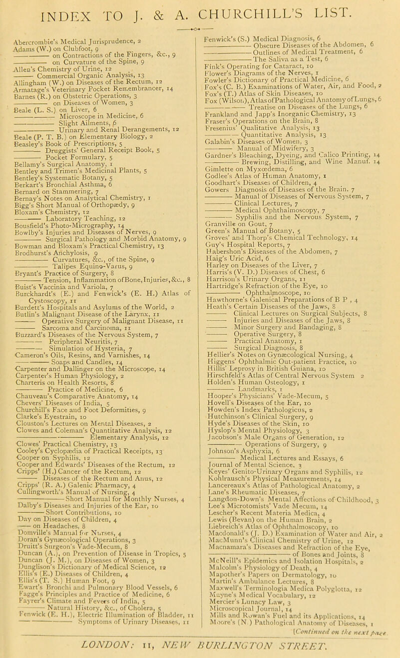 INDEX TO J. & A. CHURCHILL’S LIST. *o* Abercrombie’s Medical Jurisprudence, 2 Adams (W.) on Clubfoot, 9 on Contractions of the Fingers, &c., 9 on Curvature of the Spine, 9 Allen's Chemistry of Urine, 12 Commercial Organic Analysis, 13 Allingham (W.) on Diseases of the Rectum, 12 Armatage’s Veterinary Pocket Reir.embrancer, 14 Barnes (R.) on Obstetric Operations, 3 on Diseases of Women, 3 Beale (L. S.) on Liver, 6 Microscope in Medicine, 6 Slight Ailments, (6 Urinary' and Renal Derangements, 12 Beale (P. T. B.) on Klementary Biology, 2 Beasley’s Book of Prescriptions, 5 Druggists’ General Receipt Book, 5 Pocket Formulary, 5 Bellamy’s Surgical Anatonsy, i Bentley and Trimen’s Medicinal Plants, 5 Bentley'’s Systematic Botany, 5 Berkart’s Bronchial Asthma, 6 Bernard on Stammering, 7 Bemay’s Notes on Analy'tical Chemistry, i Bigg’s Short Manual of Orthopaedy, 9 Bloxam’s Chemistry, 12 Laboratory Teaching, 12 Bousfield’s Photo-Micrography, 14 Bowlby’s Injuries and Diseases of Nerves, 9 Surgical Pathology and Morbid Anatomy, 9 Bowman and Bloxam’s Practical Chemistry, 13 Brodhurst’s Anchylosis, 9 Curvatures, &c., of the Spine, 9 Talipes Equino-Varus, 9 Bryant’s Practice of Surgery, 8 Tension, InflammationofBone,Injuries,&c., 8 Buist’s Vaccinia and Variola, 7 Burckhardt’s (E.) and Fenwick’s (E. H.) Atlas of Cystoscopy', ii Burdett’s Hospitals and Asylums of the World, 2 Butlin’s Malignant Disease of the Larynx, ii Operative Surgery of Malignant Disease, ii Sarcoma and Carcinoma, ii Buzzard’s Diseases of the Nervous System, 7 Peripheral Neuritis, 7 Simulation of Hysteria, 7 Cameron’s Oils, Resins, and Varnishes, 14 Soaps and Candles, 14 Carpenter and Dallinger on the Microscope, 14 Carpenter’s Human Physiology, 2 Charteris on Health Resorts, 8 Practice of Medicine, 6 Chauveau’s Comparative Anatomy, 14 Chevers' Diseases of India, 5 Churchill’s Face and Foot Deformities, 9 Clarke’s Eyestrain, 10 Cloustoti’s Lectures on Mental Diseases, 2 Clowes and Coleman’s Quantitative Analysis, 12 Elementary Analy'sis, 12 Clowes’ Practical Chemistry, 13 Cooley'’s Cyclopaedia of Practical Receipts, 13 Cooper on Syphilis, 12 Cooper and Edwards’ Diseases of the Rectum, 12 Cripps’ (H.) Cancer of the Rectum, 12 — Diseases of the Rectum and Anus, 12 Cripps’ (R. A.) Galenic Pharmacy, 4 Culhngworth's Manual of Nursing, 4 Short Manual for Monthly Nurses, 4 Dalby’s Diseases and Injuries of the Ear, 10 Short Contrihutions, 10 Day on Diseases of Children, 4 on Headaches, 8 Domville’s Manual for Nurses, 4 Doran’s Gynecological Operations, 3 Druitt’s Surgeon's V’ade-Mecum, 8 Duncan (A.), on Prevention of Disease in Tropics, 5 Duncan (J. M.), on Diseases of Women, 3 Dunglison’s Dictionary of Medical Science, 12 Ellis’s (E.) Diseases of Children, 4 Ellis’s (T. S.) Human Foot, 9 Ewart’s Bronchi and Pulmonary Blood Vessels, 6 Fagge’s Principles and Practice of Medicine, 6 Fayrer’s Climate and Fevers of India, 5 - — Natural History, See., of Cholera, 5 Fenwick (E. H.), Electric Illumination of Bladder, it Symptoms of Urinary Diseases, ii Fenwick’s (S.) Medical Diagnosis, 6 Obscure Diseases of the Abdomen, 6 Outlines of Medical Treatment, 6 — The Saliva as a Test, 6 Fink’s Operating for Cataract, 10 Flower’s Diagrams of the Nerves, i Fowler’s Dictionary of Practical Medicine, 6 Fox’s (C. B.) Examinations of Water, Air, and Food, 2 Fox’s Cl .) Atlas of Skin Diseases, 10 Fox (Wilsou), Atlas ofPathological Anatomy of Lungs, 6 Treatise on Diseases of the Lungs, 6 Frankland and Japp’s Inorganic Chemistry, 13 Fraser's Operations on the Brain, 8 Fresenius’ Qualitative Analysis, 13 Quantitative Analysis, 13 Galabin’s Disea.ses of Women, 3 Manual of Midwifery, 3 Gardner’s Bleaching, Dyeing, and Calico Printing, 14 Brewing, Distilling, and Wine Manuf. 34 Gimlette on Myxoedema, 6 Godlee’s Atlas of Human Anatomy, 1 Goodhart’s Diseases of Children, 4 Gowers Diagnosis of Diseases of the Brain. 7 Manual of Diseases of Nervous System, 7 Clinical Lectures, 7 Medical Ophthalmoscopy, 7 Syphilis and the Nervous System, 7 Granville on Gout, 7 Green’s Manual of Botany, 5 Groves’ and Thorp’s Chemical Technology, 14 Guy’s Hospital Reports, 7 H abershon’s Diseases of the Abdomen, 7 Haig’s Uric Acid, 6 Harley on Diseases of the Liver, 7 Harris’s (V, D,) Diseases of Chest, 6 Harrison’s Urinary Organs, 11 Hartridge’s Refraction of the Eye, 10 Ophthalmoscope, 10 Hawthorne’s Galenical Preparations of B P , 4 Heath’s Certain Diseases of the Jaws, 8 Clinical Lectures on Surgical Subjects, 8 Injuries and Diseases of the Jaws, 8 Minor Surgery and Bandaging, 8 Operative Surgery, 8 Practical Anatomy, i Surgical Diagnosis, 8 Hellier’s Notes on Gynecological Nursing, 4 Higgens’ Ophthalmic Out-patient Practice, 10 Hillis’ Leprosy in British Guiana, 10 Hirschfeld’s Atlas of Central Nervous System 2 Holden’s Human Osteology, i Landmarks, i Hooper’s Physicians’ Vade-Mecum, 5 Hovell's Diseases of the Ear, 10 Howden’s Index Pathologicus, 2 Hutchin.son’s Clinical Surgery, 9 Hyde’s Diseases of the Skin, 10 Hyslop’s Mental Physiology, 3 Jacobson’s Male Organs of Generation, 12 Operations of Surgery, 9 Johnson’s Asphyxia, 6 Medical Lectures and Essays, 6 Journal of Mental Science, 3 Keyes’ Genito-Urinary Organs and Syphilis, 12 Kohlrausch’s Physical Measurements, 14 Lancereaux’s Atlas of Pathological Anatomy, 2 I.ane’s Rheumatic Diseases, 7 Langdon-Down’s Mental Aflections of Childhood, 3 Lee’s Microtomists’ Vade Mecum, 14 Lescher's Recent Materia Medica, 4 Lewis (Bevan) on the Human Brain, 2 Liebreich’s Atlas of Ophthalmoscopy, to Macdonald’s (J. D.) Kxamin.ation of Water and .Air, 2 MacMunn’s Clinical Chemistry of Urine, 12 Macnamara’s Diseases and Refraction of the Eye, ; of Bones and Joints, 8 McNeill’s Epidemics and Isolation Hospitals, 2 Malcolm's Physiology of Death, 4 Mapother’s Papers on Dermatology, 10 Martin’s Ambulance Lectures, 8 Maxwell’s Terminologia Mcdica Polyglotta, 12 Muyne's Medical Vocabulary, 12 Mercier’s Lunacy L.aw, 3 Microscopical Journ.nl, 14 Mills and Rowan’s Fuel and its Applications, 14 M.rore’s (N ) Pathological Anatomy of Diseases, t [Con/imicii on the next pxc