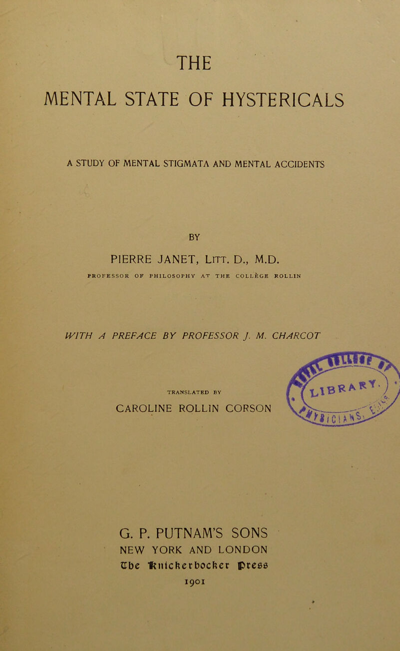 THE MENTAL STATE OF HYSTERICALS A STUDY OF MENTAL STIGMATA AND MENTAL ACCIDENTS BY PIERRE JANET, LiTT. D., M.D. PROFESSOR OF PHILOSOPHY AT THE COLLEGE ROLLIN IVITH A PREFACE BY PROFESSOR J. M. CHARCOT G. P. PUTNAM’S SONS NEW YORK AND LONDON iLbe Ikntchcrbochcr press 1901 ♦