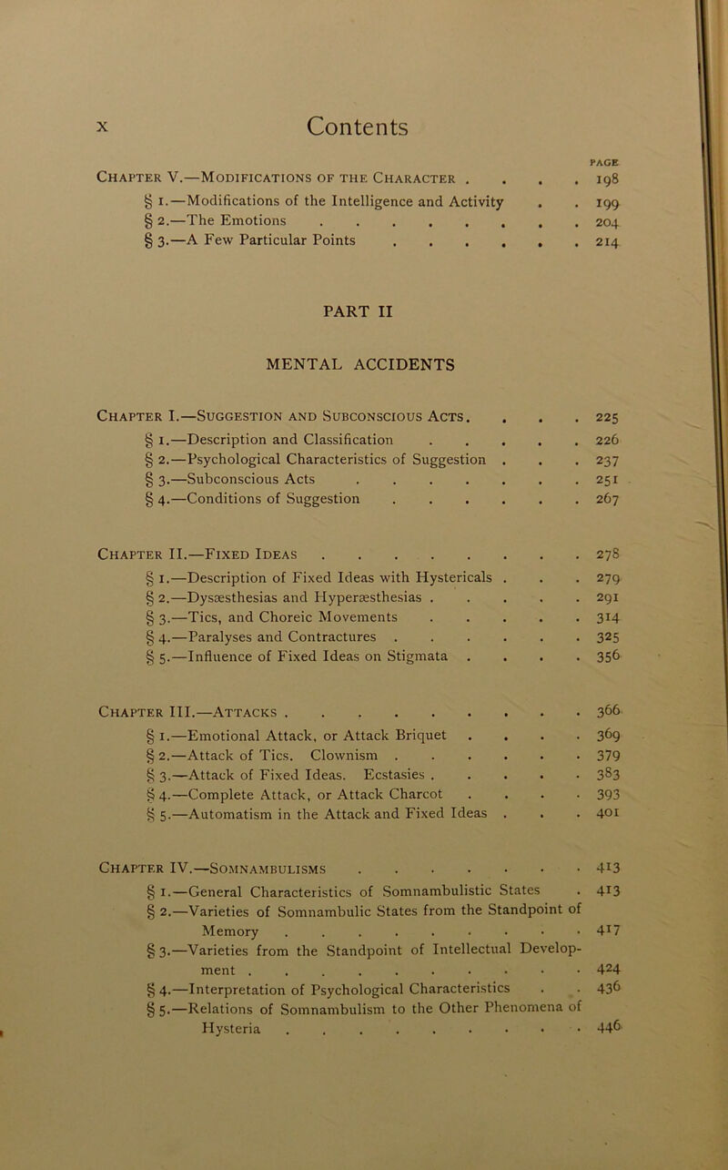 Chapter V.—Modifications of the Character . § I.—Modifications of the Intelligence and Activity § 2.—The Emotions ...... § 3.—A Few Particular Points . . . , PART II MENTAL ACCIDENTS Chapter I.—Suggestion and Subconscious Acts. § I.—Description and Classification § 2.—Psychological Characteristics of Suggestion § 3.—Subconscious Acts .... § 4.—Conditions of Suggestion Chapter II.—Fixed Ideas § I.—Description of Fixed Ideas with Hystericals § 2.—Dysesthesias and Hyperesthesias . § 3.—Tics, and Choreic Movements § 4.—Paralyses and Contractures § 5.—Influence of Fixed Ideas on Stigmata Chapter III.—Attacks § I.—Emotional Attack, or Attack Briquet § 2.—Attack of Tics. Clownism . § 3.—Attack of Fixed Ideas. Ecstasies . §4.—Complete Attack, or Attack Charcot § 5.—Automatism in the Attack and Fixed Ideas Chapter IV.—Somnambulisms § I.—General Characteristics of Somnambulistic States § 2.—Varieties of Somnambulic States from the Standpoint of Memory § 3.—Varieties from the Standpoint of Intellectual Develop- ment § 4.—Interpretation of Psychological Characteristics § 5-—Relations of Somnambulism to the Other Phenomena of Hysteria . PAGE 198 199 204 214 225 226 237 251 267 278 279 291 314 325 356 366 369 379 383 393 401 413 413 417 424 436 446