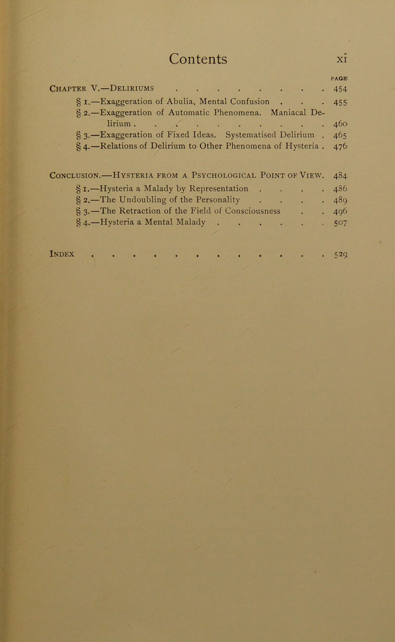 PAGE Chapter V.—Deliriums 454 § I.—Exaggeration of Abulia, Mental Confusion . . • 45S § 2.—Exaggeration of Automatic Phenomena. Maniacal De- lirium .......... 460 § 3.—Exaggeration of Fixed Ideas. Systematised Delirium . 465 § 4.—Relations of Delirium to Other Phenomena of Hysteria . 476 Conclusion.—Hysteria from a Psychological Point of View. 484 § I.—Hysteria a Malady by Representation .... 486 §2.—The Undoubling of the Personality .... 489 § 3.—The Retraction of the Field of Consciousness . . 496 § 4.—Hysteria a Mental Malady ...... 507 Index 529