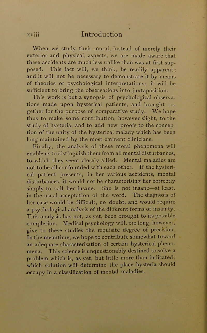 When we study their moral, instead of merely their exterior and physical, aspects, we are made aware that these accidents are much less unlike than was at first sup- posed. This fact will, we think, be readily apparent; and it will not be necessary to demonstrate it by means of theories or psychological interpretations; it will be sufficient to bring the observations into juxtaposition. This work is but a synopsis of psychological observa- tions made upon hysterical patients, and brought to- gether for the purpose of comparative study. We hope thus to make some contribution, however slight, to the study of hysteria, and to add new proofs to the concep- tion of the unity of the hysterical malady which has been long maintained by the most eminent clinicians. Finally, the analysis of these moral phenomena will enable us to distinguish them from all mental disturbances, to which they seem closely allied. Mental maladies are not to be all confounded with each other. If the hysteri- cal patient presents, in her various accidents, mental disturbances, it would not be characterising her correctly simply to call her insane. She is not insane—at least, in the usual acceptation of the word. The diagnosis of her case would be difficult, no doubt, and would require a psychological analysis of the different forms of insanity. This analysis has not, as yet, been brought to its possible completion. Medical psychology will, ere long, however, give to these studies the requisite degree of precision. In the meantime, we hope to contribute somewhat toward an adequate characterisation of certain hysterical pheno- mena. This science is unquestionably destined to solve a problem which is, as yet, but little more than indicated; which solution will determine the place hysteria should •occupy in a classification of mental maladies.