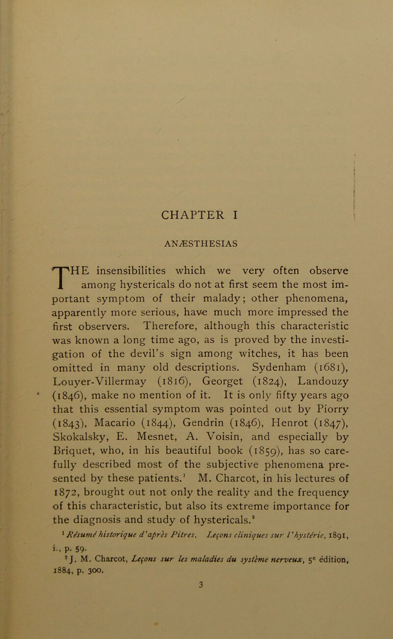 CHAPTER I ANAESTHESIAS HE insensibilities which we very often observe among hystericals do not at first seem the most im- portant symptom of their malady; other phenomena, apparently more serious, have much more impressed the first observers. Therefore, although this characteristic was known a long time ago, as is proved by the investi- gation of the devil’s sign among witches, it has been omitted in many old descriptions. Sydenham (i68i), Louyer-Villermay (i8i6), Georget (1824), Landouzy • (1846), make no mention of it. It is only fifty years ago that this essential symptom was pointed out by Piorry (1843), Macario (1844), Gendrin (1846), Henrot (1847), Skokalsky, E. Mesnet, A. Voisin, and especially by Briquet, who, in his beautiful book (1859), has so care- fully described most of the subjective phenomena pre- sented by these patients.' M. Charcot, in his lectures of 1872, brought out not only the reality and the frequency of this characteristic, but also its extreme importance for the diagnosis and study of hystericals.“ ‘ Risum^historique d'aprh Pitres, Lemons cUniques sur I'hystdrie, 1891, i., p. 59. ’ J. M. Charcot, Lemons sur les maladies du sysUme nerveux, 5^ edition, 1884, p. 300.