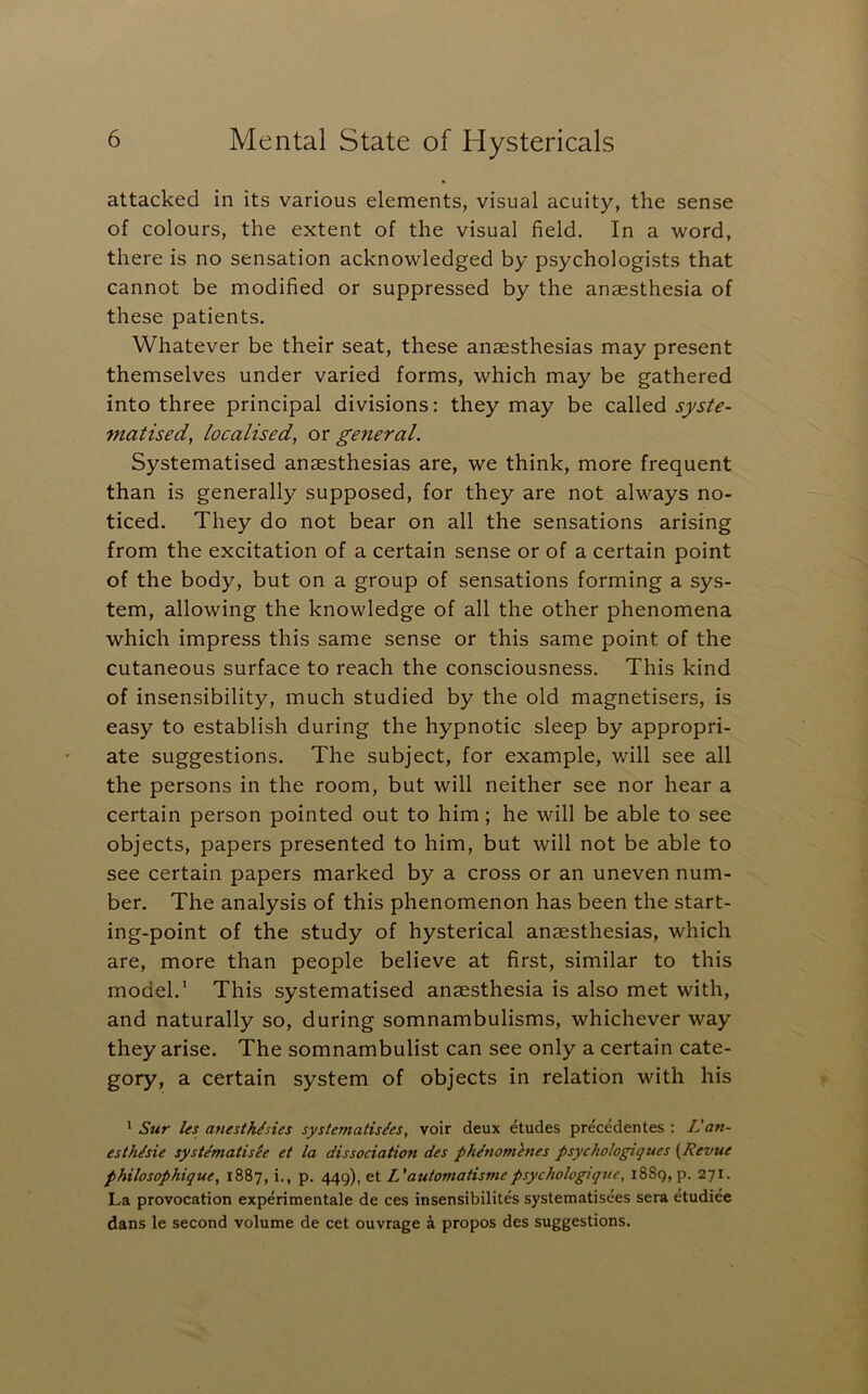 attacked in its various elements, visual acuity, the sense of colours, the extent of the visual field. In a word, there is no sensation acknowledged by psychologists that cannot be modified or suppressed by the anaesthesia of these patients. Whatever be their seat, these anaesthesias may present themselves under varied forms, which may be gathered into three principal divisions: they may be called s^sU- matised, localised, or general. Systematised anaesthesias are, we think, more frequent than is generally supposed, for they are not always no- ticed. They do not bear on all the sensations arising from the excitation of a certain sense or of a certain point of the body, but on a group of sensations forming a sy.s- tem, allowing the knowledge of all the other phenomena which impress this same sense or this same point of the cutaneous surface to reach the consciousness. This kind of insensibility, much studied by the old magnetisers, is easy to establish during the hypnotic sleep by appropri- ate suggestions. The subject, for example, will see all the persons in the room, but will neither see nor hear a certain person pointed out to him; he will be able to see objects, papers presented to him, but will not be able to see certain papers marked by a cross or an uneven num- ber. The analysis of this phenomenon has been the start- ing-point of the study of hysterical anaesthesias, which are, more than people believe at first, similar to this model.' This systematised anaesthesia is also met with, and naturally so, during somnambulisms, whichever way they arise. The somnambulist can see only a certain cate- gory, a certain system of objects in relation with his ' Sur Its anesthisies systematis/es, voir deux etudes precedentes : L'an- esthisie systematisee et la dissociation des phenotnlnes psychologiques {Revue philosophique, 1887, i., p. 449), et L'automatismepsychologique, 1889, p. 271. La provocation experimentale de ces insensibilites systematisees sera etudiee dans le second volume de cet ouvrage a propos des suggestions.