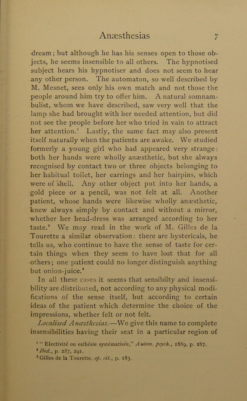 dream; but although he has his senses open to those ob- jects, he seems insensible to all others. The hypnotised subject hears his hypnotiser and does not seem to hear any other person. The automaton, so well described by M. Mesnet, sees only his own match and not those the people around him try to offer him. A natural somnam- bulist, whom we have described, saw very well that the lamp she had brought with her needed attention, but did not see the people before her who tried in vain to attract her attention.* Lastly, the same fact may also present itself naturally when the patients are awake. We studied formerly a young girl who had appeared very strange: both her hands were wholly anaesthetic, but she always recognised by contact two or three objects belonging to her habitual toilet, her earrings and her hairpins, which were of shell. Any other object put into her hands, a gold piece or a pencil, was not felt at all. Another patient, whose hands were likewise wholly anaesthetic, knew always simply by contact and without a mirror, whether her head-dress was arranged according to her taste.” We may read in the work of M. Gilles de la Tourette a similar observation: there are hystericals, he tells us, who continue to have the sense of taste for cer- tain things when they seem to have lost that for all others; one patient could no longer distinguish anything but onion-juice.’ In all these cases it seems that sensibilty and insensi- bility are distributed, not according to any physical modi- fications of the sense itself, but according to certain ideas of the patient which determine the choice of the impressions, whether felt or not felt. Localised Ancesthesias.—We give this name to complete insensibilities having their seat in a particular region of ^ “ Electivite ou esthesie systematisee,” Autom. psych., i88g, p. 287. ^ Ibid., p. 287, 291. * Gilles de la Tourette, op. cit., p. 183.