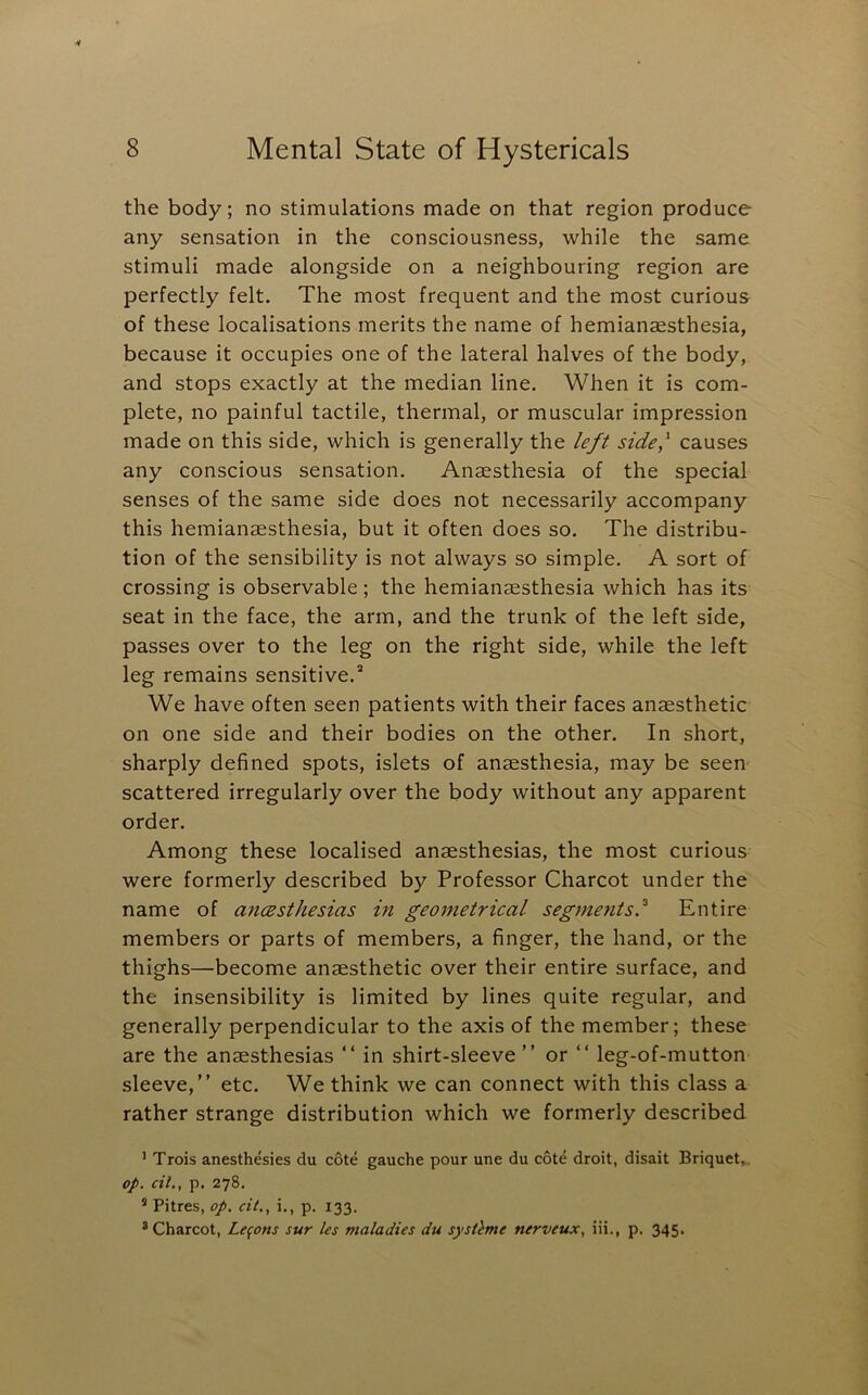 the body; no stimulations made on that region produce any sensation in the consciousness, while the same stimuli made alongside on a neighbouring region are perfectly felt. The most frequent and the most curious of these localisations merits the name of hemianaesthesia, because it occupies one of the lateral halves of the body, and stops exactly at the median line. When it is com- plete, no painful tactile, thermal, or muscular impression made on this side, which is generally the left side,'^ causes any conscious sensation. Anaesthesia of the special senses of the same side does not necessarily accompany this hemianaesthesia, but it often does so. The distribu- tion of the sensibility is not always so simple. A sort of crossing is observable; the hemianaesthesia which has its seat in the face, the arm, and the trunk of the left side, passes over to the leg on the right side, while the left leg remains sensitive.* We have often seen patients with their faces anaesthetic on one side and their bodies on the other. In short, sharply defined spots, islets of anaesthesia, may be seen- scattered irregularly over the body without any apparent order. Among these localised anaesthesias, the most curious were formerly described by Professor Charcot under the name of ancesthesias in geometrical segments.^ Entire members or parts of members, a finger, the hand, or the thighs—become anaesthetic over their entire surface, and the insensibility is limited by lines quite regular, and generally perpendicular to the axis of the member; these are the anaesthesias “ in shirt-sleeve” or ” leg-of-mutton sleeve,” etc. We think we can connect with this class a rather strange distribution which we formerly described ’ Trois anesthesias du cote gauche pour une du cote droit, disait Briquet,. op. cil., p. 278. ’ Pitres, op. cit., i., p. 133. * Charcot, Lemons sur les maladies du systlme nerveux, iii., p. 345.