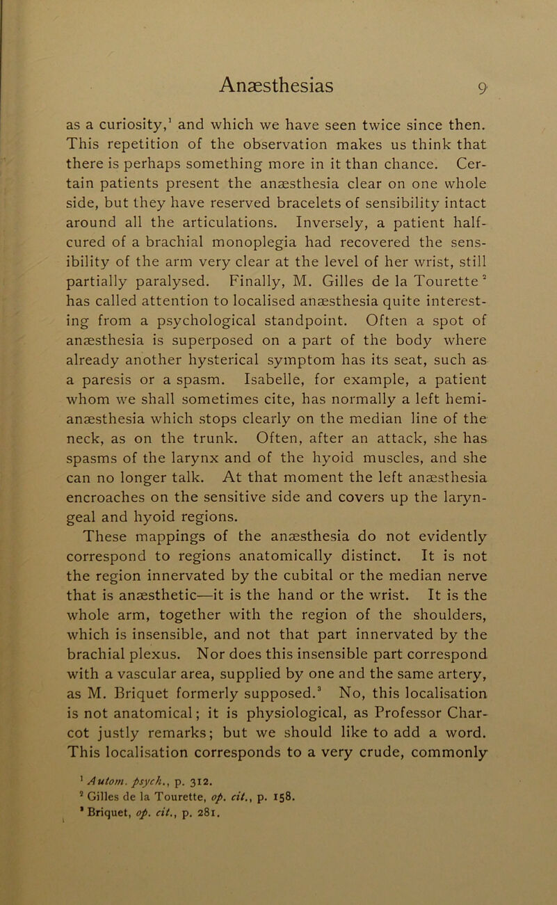 as a curiosity,’ and which we have seen twice since then. This repetition of the observation makes us think that there is perhaps something more in it than chance. Cer- tain patients present the anaesthesia clear on one whole side, but they have reserved bracelets of sensibility intact around all the articulations. Inversely, a patient half- cured of a brachial monoplegia had recovered the sens- ibility of the arm very clear at the level of her wrist, still partially paralysed. Finally, M. Gilles de la Tourette * has called attention to localised anaesthesia quite interest- ing from a psychological standpoint. Often a spot of anaesthesia is superposed on a part of the body where already another hysterical symptom has its seat, such as a paresis or a spasm. Isabelle, for example, a patient whom we shall sometimes cite, has normally a left hemi- anaesthesia which stops clearly on the median line of the neck, as on the trunk. Often, after an attack, she has spasms of the larynx and of the hyoid muscles, and she can no longer talk. At that moment the left anaesthesia encroaches on the sensitive side and covers up the laryn- geal and hyoid regions. These mappings of the anaesthesia do not evidently correspond to regions anatomically distinct. It is not the region innervated by the cubital or the median nerve that is anaesthetic—it is the hand or the wrist. It is the whole arm, together with the region of the shoulders, which is insensible, and not that part innervated by the brachial plexus. Nor does this insensible part correspond with a vascular area, supplied by one and the same artery, as M. Briquet formerly supposed.^ No, this localisation is not anatomical; it is physiological, as Professor Char- cot justly remarks; but we should like to add a word. This localisation corresponds to a very crude, commonly ’ Autom. psych.^ p. 312. ® Gilles de la Tourette, op. cit., p. 158. * Briquet, op. cit., p. 281.