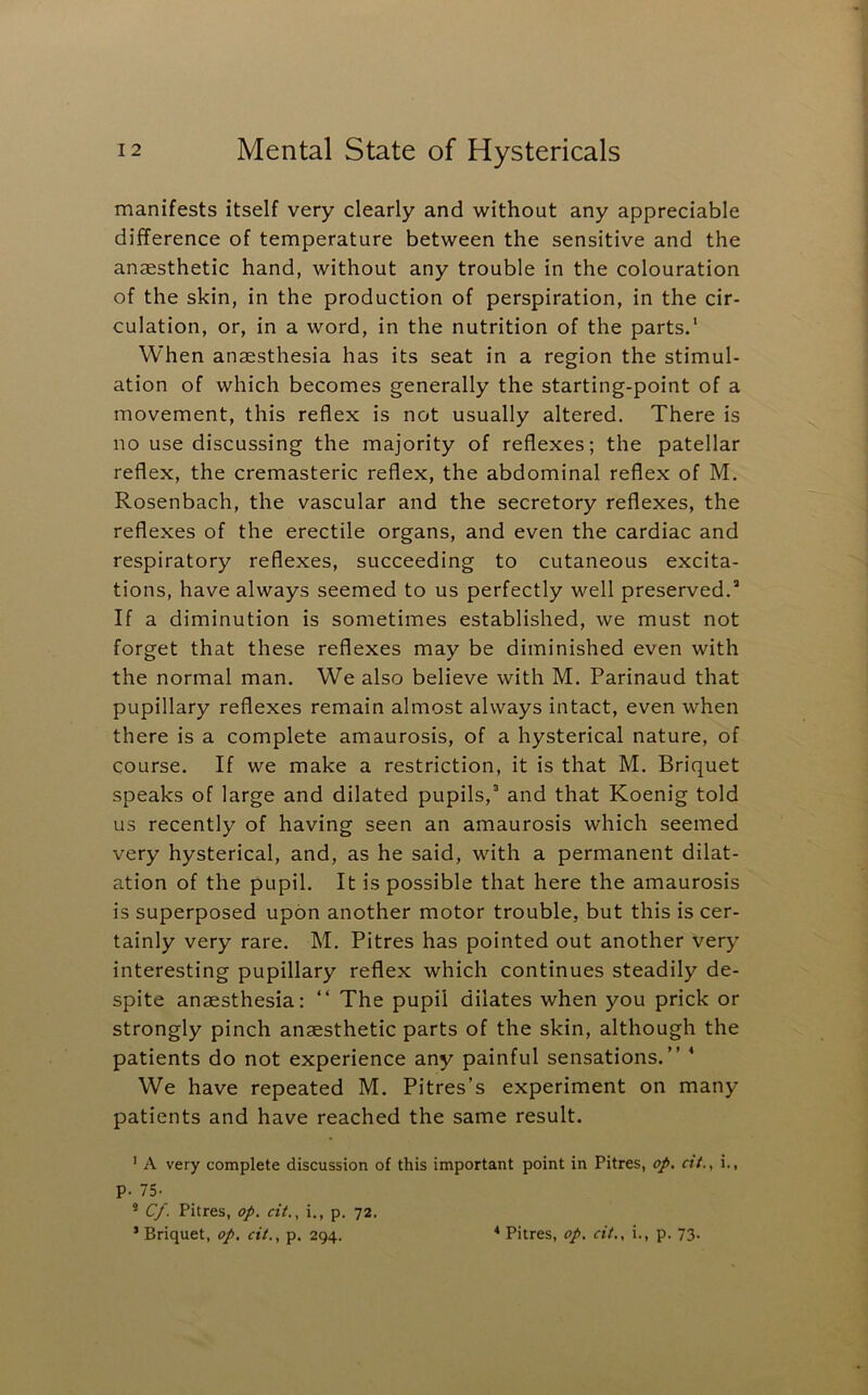 manifests itself very clearly and without any appreciable difference of temperature between the sensitive and the anaesthetic hand, without any trouble in the colouration of the skin, in the production of perspiration, in the cir- culation, or, in a word, in the nutrition of the parts.' When anaesthesia has its seat in a region the stimul- ation of which becomes generally the starting-point of a movement, this reflex is not usually altered. There is no use discussing the majority of reflexes; the patellar reflex, the cremasteric reflex, the abdominal reflex of M. Rosenbach, the vascular and the secretory reflexes, the reflexes of the erectile organs, and even the cardiac and respiratory reflexes, succeeding to cutaneous excita- tions, have always seemed to us perfectly well preserved. If a diminution is sometimes established, we must not forget that these reflexes may be diminished even with the normal man. We also believe with M. Parinaud that pupillary reflexes remain almost always intact, even when there is a complete amaurosis, of a hysterical nature, of course. If we make a restriction, it is that M. Briquet speaks of large and dilated pupils, and that Koenig told us recently of having seen an amaurosis which seemed very hysterical, and, as he said, with a permanent dilat- ation of the pupil. It is possible that here the amaurosis is superposed upon another motor trouble, but this is cer- tainly very rare. M. Pitres has pointed out another very interesting pupillary reflex which continues steadily de- spite anaesthesia: “ The pupil dilates when you prick or strongly pinch anaesthetic parts of the skin, although the patients do not experience any painful sensations.” * We have repeated M. Pitres’s experiment on many patients and have reached the same result. ’ A very complete discussion of this important point in Pitres, op, cit., i., p. IS- * Cf. Pitres, op. cit., i., p. 72.