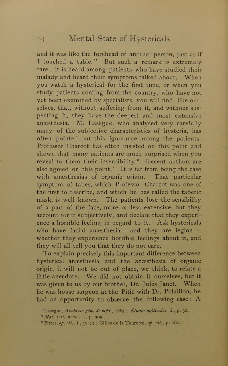 and it was like the forehead of another person, just as if I touched a table.” But such a remark is extremely rare; it is heard among patients who have studied their malady and heard their symptoms talked about. When you watch a hysterical for the first time, or when you study patients coming from the country, who have not yet been examined by specialists, you will find, like our- selves, that, without suffering from it, and without sus- pecting it, they have the deepest and most extensive anaesthesia. M. Lasagne, who analysed very carefully many of the subjective characteristics of hysteria, has often pointed out this ignorance among the patients. Professor Charcot has often insisted on this point and shown that many patients are much surprised when you reveal to them their insensibility.^ Recent authors are also agreed on this point.^ It is far from being the case with anaesthesias of organic origin. That particular symptom of tabes, which Professor Charcot was one of the first to describe, and which he has called the tabetic mask, is well known. The patients lose the sensibility of a part of the face, more or less extensive, but they account for it subjectively, and declare that they experi- ence a horrible feeling in regard to it. Ask hystericals who have facial anaesthesia — and they are legion — whether they experience horrible feelings about it, and they will all tell you that they do not care. To explain precisely this important difference between hysterical anaesthesia and the anaesthesia of organic origin, it will not be out of place, we think, to relate a little anecdote. We did not obtain it ourselves, but it was given to us by our brother. Dr. Jules Janet. When he was house surgeon at the Piti6 with Dr. Polaillon, he had an opportunity to observe the following case: A ’ Las^gue, Archives g^n. de m^d., 1864 ; Etudes m^dicales, ii., p. 30. Mai. syst. nerv., i., p. 305. 3 Pitres, op. cit., i., p. 74 ; Gilles de la Tourette, op. cit., p. 161.
