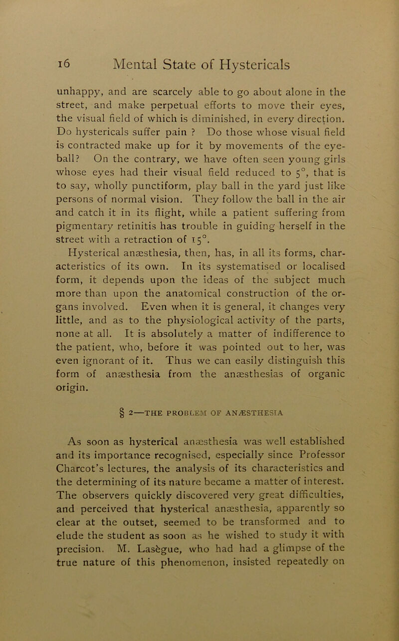 unhappy, and are scarcely able to go about alone in the street, and make perpetual efforts to move their eyes, the visual field of which is diminished, in every direction. Do hystericals suffer pain ? Do those whose visual field is contracted make up for it by movements of the eye- ball? On the contrary, we have often seen young girls whose eyes had their visual field reduced to 5°, that is to say, wholly punctiform, play ball in the yard just like persons of normal vision. They follow the ball in the air and catch it in its flight, while a patient suffering from pigmentary retinitis has trouble in guiding herself in the street with a retraction of 15°. Hysterical anaesthesia, then, has, in all its forms, char- acteristics of its own. In its systematised or localised form, it depends upon the ideas of the subject much more than upon the anatomical construction of the or- gans involved. Even when it is general, it changes very little, and as to the physiological activity of the parts, none at all. It is absolutely a matter of indifference to the patient, who, before it was pointed out to her, was even ignorant of it. Thus we can easily distinguish this form of anaesthesia from the anaesthesias of organic origin. 8 2—THE PROBLEM OF ANAESTHESIA As soon as hysterical anaesthesia was well established and its importance recognised, especially since Professor Charcot’s lectures, the analysis of its characteristics and the determining of its nature became a matter of interest. The observers quickly discovered very great difficulties, and perceived that hysterical anaesthesia, apparently so clear at the outset, seemed to be transformed and to elude the student as soon as he wished to study it with precision. M. Lasbgue, who had had a glimpse of the true nature of this phenomenon, insisted repeatedly on