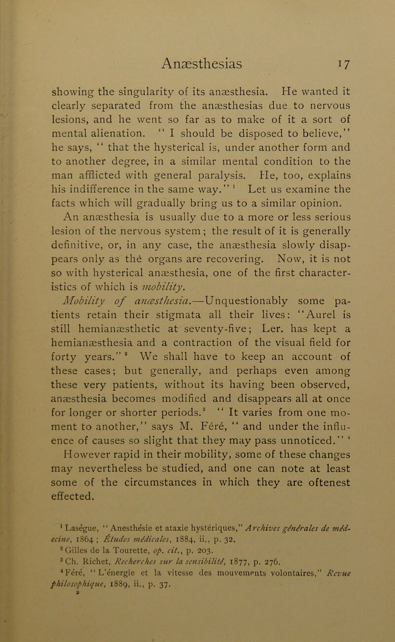 showing the singularity of its anaesthesia. He wanted it clearly separated from the anaesthesias due to nervous lesions, and he went so far as to make of it a sort of mental alienation. “ I should be disposed to believe,” he says, ” that the hysterical is, under another form and to another degree, in a similar mental condition to the man afflicted with general paralysis. He, too, explains his indifference in the same way.” ‘ Let us examine the facts which will gradually bring us to a similar opinion. An anaesthesia is usually due to a more or less serious lesion of the nervous system; the result of it is generally definitive, or, in any case, the anaesthesia slowly disap- pears only as thd organs are recovering. Now, it is not so with hysterical anaesthesia, one of the first character- istics of which is mobility. Mobility of ancEsthesia.—Unquestionably some pa- tients retain their stigmata all their lives: ‘‘Aurel is still hemianaesthetic at seventy-five; Ler. has kept a hemianaesthesia and a contraction of the visual field for forty years.”* We shall have to keep an account of these cases; but generally, and perhaps even among these very patients, without its having been observed, anaesthesia becomes modified and disappears all at once for longer or shorter periods.* ” It varies from one mo- ment to another,” says M. Fere, ” and under the influ- ence of causes so slight that they may pass unnoticed.” ' However rapid in their mobility, some of these changes may nevertheless be studied, and one can note at least some of the circumstances in which they are oftenest effected. ’ I.asegue, “ Anesthesie et ataxie hysteriques,” Archives gMrales de inid~ ecine, 1864 ; Etudes medicates, 1884, ii,, p. 32. * Gilles de la Tourette, op. cit., p. 203. ® Ch. Richet, Recherches sur la sensibility, 1877, p. 276. ‘‘Fere, “ L’energie et la vitesse des mouveinents volontaires, Revue philosophique, 1889, ii., p. 37.