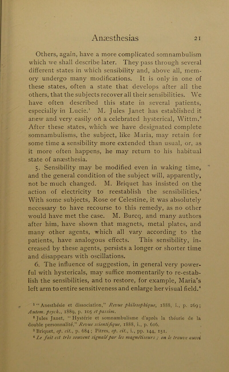 Others, again, have a more complicated somnambulism which we shall describe later. They pass through several different states in which sensibility and, above all, mem- ory undergo many modifications. It is only in one of these states, often a state that develops after all the others, that the subjects recover all their sensibilities. We have often described this state in several patients, especially in Lucie.^ M. Jules Janet has established it anew and very easily ort a celebrated hysterical, Wittm.* After these states, which we have designated complete somnambulisms, the subject, like Maria, may retain for some time a sensibility more extended than usual, or, as it more often happens, he may return to his habitual state of anaesthesia. 5. Sensibility may be modified even in waking time, and the general condition of the subject will, apparently, not be much changed. M. Briquet has insisted on the action of electricity to reestablish the sensibilities.® With some subjects. Rose or Celestine, it was absolutely necessary to have recourse to this remedy, as no other would have met the case. M. Burcq, and many authors after him, have shown that magnets, metal plates, and many other agents, which all vary according to the patients, have analogous effects. This sensibility, in- creased by these agents, persists a longer or shorter time and disappears with oscillations. 6. The influence of suggestion, in general very power- ful with hystericals, may suffice momentarily to re-estab- lish the sensibilities, and to restore, for example, Maria’s left arm to entire sensitiveness and enlarge her visual field.^ ’“Anesthesie et dissociation,” Revue philosophique, 1888, i., p. 269; Autom. psych., 1889, p. 105 eipassim. ® Jules Janet, “ Hysteric et somnambulisme d’apres la theorie de la double personnalite,” Revue scienti/iqtie, 1888, i., p. 616. , ® Bricpiet, op. cit., p. 684; Pitres, op. cit., i., pp. 144, 151. Le fait est trks souvent signal/par les viagne'tiseurs ; on le trouve aiissi